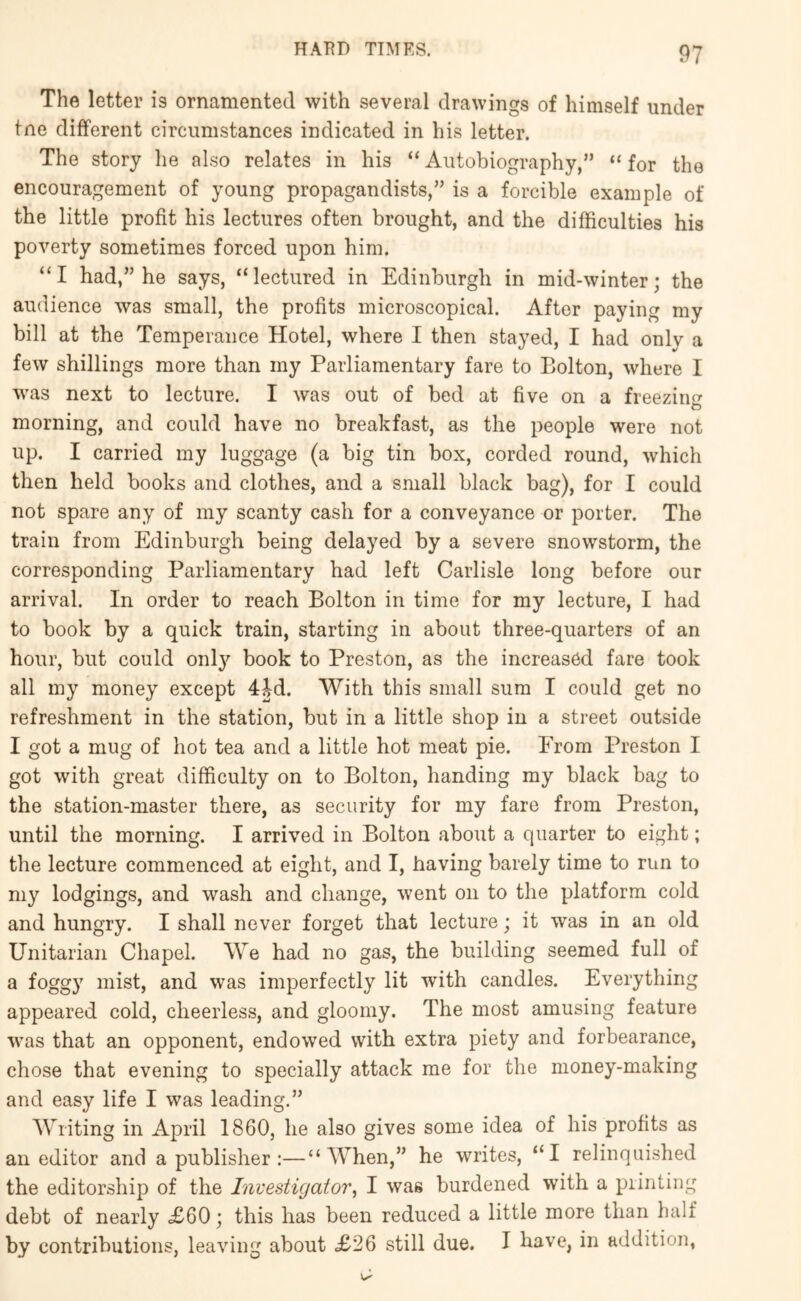 The letter is ornamented with several drawings of himself under tne different circumstances indicated in his letter. The story he also relates in his “Autobiography,” “for the encouragement of young propagandists,” is a forcible example of the little profit his lectures often brought, and the difficulties his poverty sometimes forced upon him. “I had,” he says, “lectured in Edinburgh in mid-winter; the audience was small, the profits microscopical. After paying my bill at the Temperance Hotel, where I then stayed, I had only a few shillings more than my Parliamentary fare to Bolton, where I was next to lecture. I was out of bed at five on a freezing to morning, and could have no breakfast, as the people were not up. I carried my luggage (a big tin box, corded round, which then held books and clothes, and a small black bag), for I could not spare any of my scanty cash for a conveyance or porter. The train from Edinburgh being delayed by a severe snowstorm, the corresponding Parliamentary had left Carlisle long before our arrival. In order to reach Bolton in time for my lecture, I had to book by a quick train, starting in about three-quarters of an hour, but could onl}’’ book to Preston, as the increased fare took all my money except 4M. With this small sum I could get no refreshment in the station, but in a little shop in a street outside I got a mug of hot tea and a little hot meat pie. Erom Preston I got with great difficulty on to Bolton, handing my black bag to the station-master there, as security for my fare from Preston, until the morning. I arrived in Bolton about a quarter to eight; the lecture commenced at eight, and I, having barely time to run to my lodgings, and wash and change, went on to the platform cold and hungry. I shall never forget that lecture; it was in an old Unitarian Chapel. We had no gas, the building seemed full of a foggy mist, and was imperfectly lit with candles. Everything appeared cold, cheerless, and gloomy. The most amusing feature was that an opponent, endowed with extra piety and forbearance, chose that evening to specially attack me for the money-making and easy life I was leading.” Writing in April 1860, he also gives some idea of his profits as an editor and a publisher:—“When,” he writes, “I relinquished the editorship of the Investigator^ I was burdened with a printing debt of nearly .£60; this has been reduced a little more than half by contributions, leaving about £26 still due. I have, in addition,