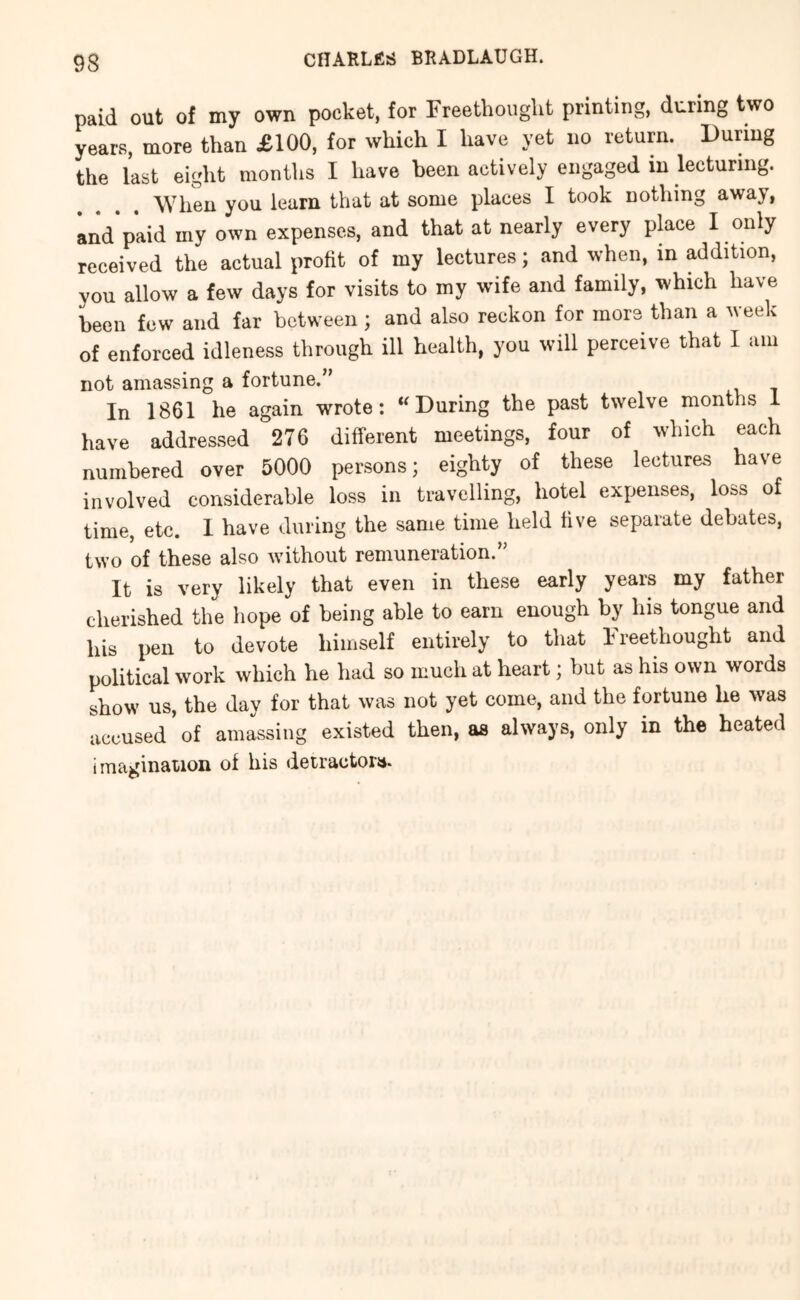 paid out of my own pocket, for FreethougUt printing, during two years, more than £100, for which I have yet no return. During the last eiglit montlis I have been actively engaged in lecturing. When you learn that at some places I took nothing away, and'paid my own expenses, and that at nearly every place I only received the actual proKt of my lectures; and when, in addition, you allow a few days for visits to my wife and family, which have been few and far between; and also reckon for more than a week of enforced idleness through ill health, you will perceive that I am not amassing a fortune.” In 1861 he again wrote: ‘^During the past twelve months 1 have addressed 276 different meetings, four of which each numbered over 5000 persons; eighty of these lectures have involved considerable loss in travelling, hotel expenses, loss of time, etc. I have during the same time held hve separate debates, two of these also without remuneration.” It is very likely that even in these early years my father cherished the hope of being able to earn enough by his tongue and his pen to devote himself entirely to that Ireethought and political work which he had so much at heart; but as his own words show us, the day for that was not yet come, and the fortune he was accused of amassing existed then, as always, only in the heated imagination of his detractors.