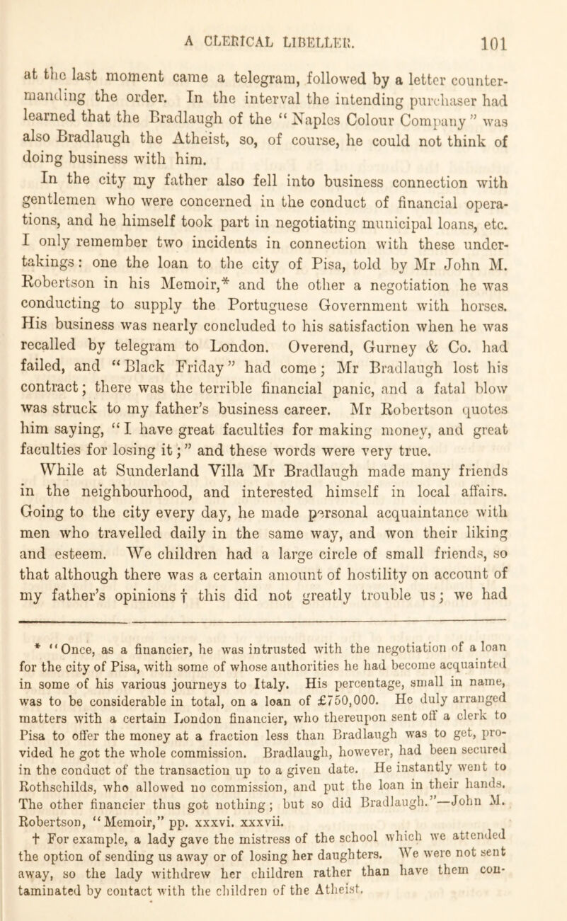 at the last moment came a telegram, followed by a letter counter- manding the order. In the interval the intending piircdiaser had learned that the Bradlaugh of the “ I^aplcs Colour Company ” was also Bradlaugh the Atheist, so, of course, he could not think of doing business with him. In the city my father also fell into business connection with gentlemen who were concerned in the conduct of financial opera- tions, and he himself took part in negotiating municipal loans, etc. I only remember two incidents in connection with these under- takings : one the loan to the city of Pisa, told by Mr John M. Robertson in his Memoir,* and the other a negotiation he was conducting to supply the Portuguese Government with horses. His business was nearly concluded to his satisfaction when he was recalled by telegram to London, Overend, Gurney & Co. had failed, and “Black Friday” had come; Mr Bradlaugh lost his contract; there was the terrible financial panic, and a fatal blow was struck to my father’s business career. Mr Robertson quotes him saying, “ I have great faculties for making money, and great faculties for losing it; ” and these words were very true. While at Sunderland Villa Mr Bradlaugh made many friends in the neighbourhood, and interested himself in local affairs. Going to the city every day, he made personal acquaintance with men who travelled daily in the same way, and won their liking and esteem. We children had a large circle of small friends, so that although there was a certain amount of hostility on account of my father’s opinions f this did not greatly trouble us; we had * “Once, as a financier, he was intrusted with the negotiation of a loan for the city of Pisa, with some of whose authorities he had become acquainted in some of his various journeys to Italy. His percentage, small in name, was to be considerable in total, on a loan of £750,000. He duly arranged matters with a certain London financier, who thereupon sent oft a clerk to Pisa to offer the money at a fraction less than Bradlaugh was to get, pro- vided he got the whole commission. Bradlaugh, however, had been secured in the conduct of the transaction up to a given date. He instantly went to Rothschilds, who allowed no commission, and put the loan in their hands. The other financier thus got nothing; but so did Bradlaugh.” John M. Robertson, “Memoir,” pp. xxxvi. xxxvii. t For example, a lady gave the mistress of the school which we attended the option of sending us away or of losing her daughters. e were not sent away, so the lady withdrew her children rather than have them con- taminated by contact with the children of the Atheist,