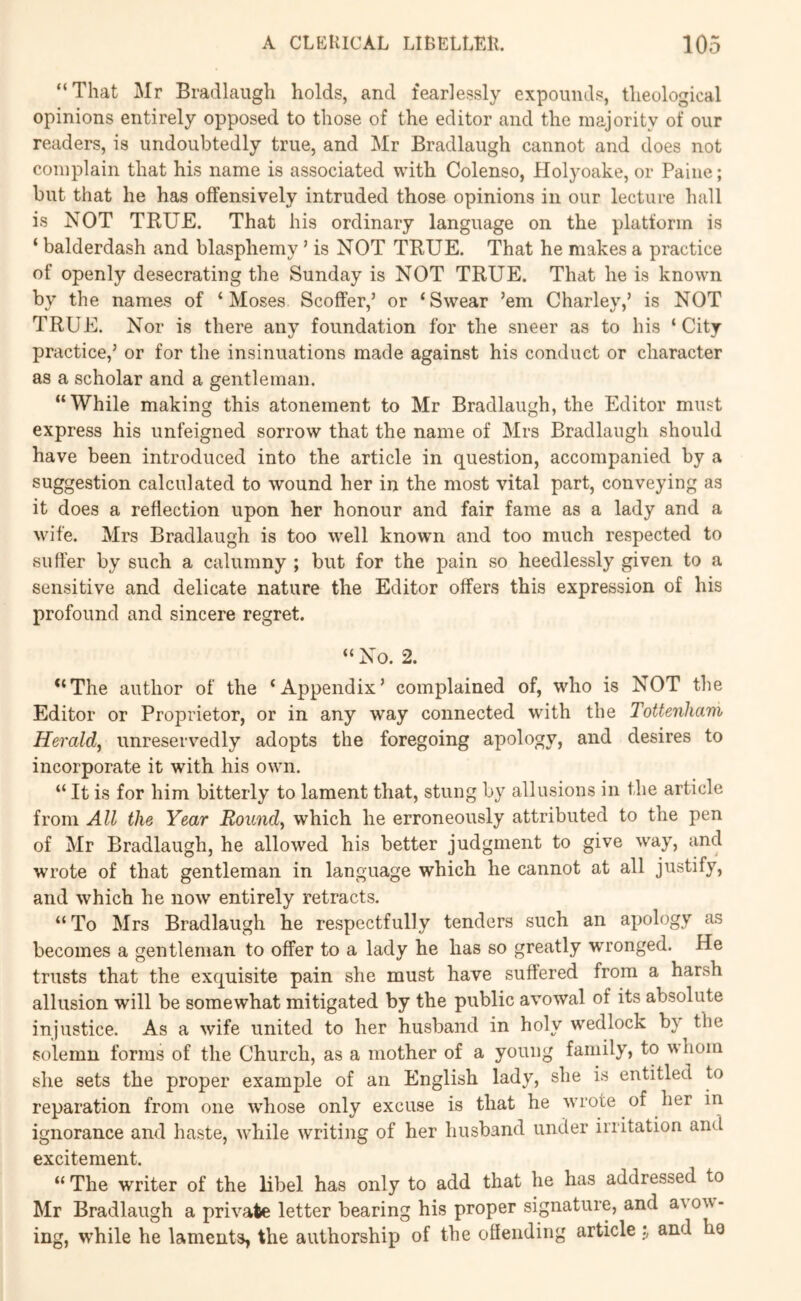 “That Mr Bradlaiigh holds, and fearlessly expounds, theological opinions entirely opposed to those of the editor and the majority of our readers, is undoubtedly true, and Mr Bradlaugh cannot and does not complain that his name is associated with Colenso, Holyoake, or Paine; but that he has offensively intruded those opinions in our lecture hall is NOT TBUE. That his ordinary language on the platform is ‘ balderdash and blasphemy ’ is NOT TBUE. That he makes a practice of openly desecrating the Sunday is NOT TRUE. That he is known by the names of ‘Moses Scoffer,’ or ‘Swear ’em Charley,’ is NOT TRUE. Nor is there any foundation for the sneer as to his ‘City- practice,’ or for the insinuations made against his conduct or character as a scholar and a gentleman. “While making this atonement to Mr Bradlaugh, the Editor must express his unfeigned sorrow that the name of Mrs Bradlaugh should have been introduced into the article in question, accompanied by a suggestion calculated to wound her in the most vital part, conveying as it does a reflection upon her honour and fair fame as a lady and a wife. Mrs Bradlaugh is too well known and too much respected to suffer by such a calumny ; but for the pain so heedlessly given to a sensitive and delicate nature the Editor offers this expression of his profound and sincere regret. “ No. 2. *‘The author of the ‘Appendix’ complained of, who is NOT the Editor or Proprietor, or in any way connected with the Tottenham Herald^ unreservedly adopts the foregoing apology, and desires to incorporate it with his own. “ It is for him bitterly to lament that, stung by allusions in the article from All the Year Rounds which he erroneously attributed to the pen of Mr Bradlaugh, he allowed his better judgment to give way, and wrote of that gentleman in language which he cannot at all justify, and which he now entirely retracts. “ To Mrs Bradlaugh he respectfully tenders such an apology as becomes a gentleman to offer to a lady he has so greatly wronged. He trusts that the exquisite pain she must have suffered from a harsh allusion will be somewhat mitigated by the public avowal of its absolute injustice. As a wife united to her husband in holy wedlock by the solemn forms of the Church, as a mother of a young family, to whom she sets the proper example of an English lady, she is entitled to reparation from one w^hose only excuse is that he wrote of her in ignorance and haste, while writing of her husband under irritation and excitement. “ The writer of the libel has only to add that he has addressed to Mr Bradlaugh a private letter bearing his proper signature, and avow- ing, while he laments, the authorship of the ofleiiding article and he