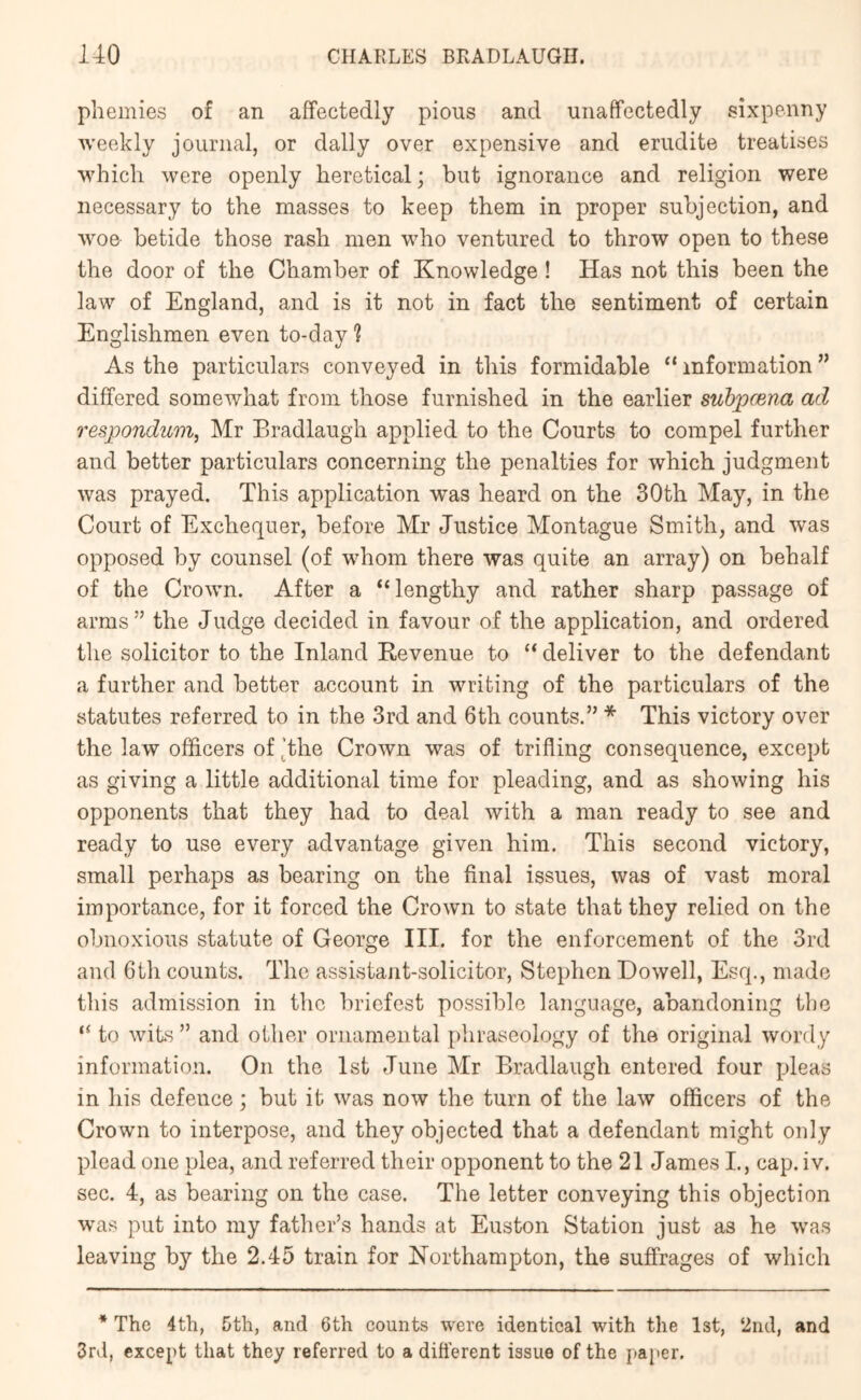 pliemies of an affectedly pious and unaffectedly sixpenny weekly journal, or dally over expensive and erudite treatises which were openly heretical; but ignorance and religion were necessary to the masses to keep them in proper subjection, and woe betide those rash men who ventured to throw open to these the door of the Chamber of Knowledge! Has not this been the law of England, and is it not in fact the sentiment of certain Englishmen even to-day? As the particulars conveyed in this formidable “ information ” differed somewhat from those furnished in the earlier suhpcena ad respondum^ Mr Eradlaugh applied to the Courts to compel further and better particulars concerning the penalties for which judgment was prayed. This application was heard on the 30th May, in the Court of Exchequer, before Mr Justice Montague Smith, and was opposed by counsel (of whom there was quite an array) on behalf of the Crown. After a “lengthy and rather sharp passage of arms” the Judge decided in favour of the application, and ordered the solicitor to the Inland Revenue to “ deliver to the defendant a further and better account in writing of the particulars of the statutes referred to in the 3rd and 6th counts.” * This victory over the law officers of ^the Crown was of trifling consequence, except as giving a little additional time for pleading, and as showing his opponents that they had to deal with a man ready to see and ready to use every advantage given him. This second victory, small perhaps as bearing on the final issues, was of vast moral importance, for it forced the Crown to state that they relied on the obnoxious statute of George III. for the enforcement of the 3rd and 6th counts. The assistant-solicitor, Stephen Dowell, Esq., made this admission in the briefest possible language, abandoning the “ to wits ” and other ornamental phraseology of the original wordy information. On the 1st June Mr Eradlaugh entered four pleas in his defence; but it was now the turn of the law officers of the Crown to interpose, and they objected that a defendant might only plead one plea, and referred their opponent to the 21 James L, cap. iv. sec. 4, as bearing on the case. The letter conveying this objection wuas put into my father’s hands at Euston Station just as he was leaving by the 2.45 train for Northampton, the suffrages of which * The 4th, 5th, and 6th counts were identical with the Ist, 2nd, and 3rd, except that they referred to a dift’erent issue of the paper.