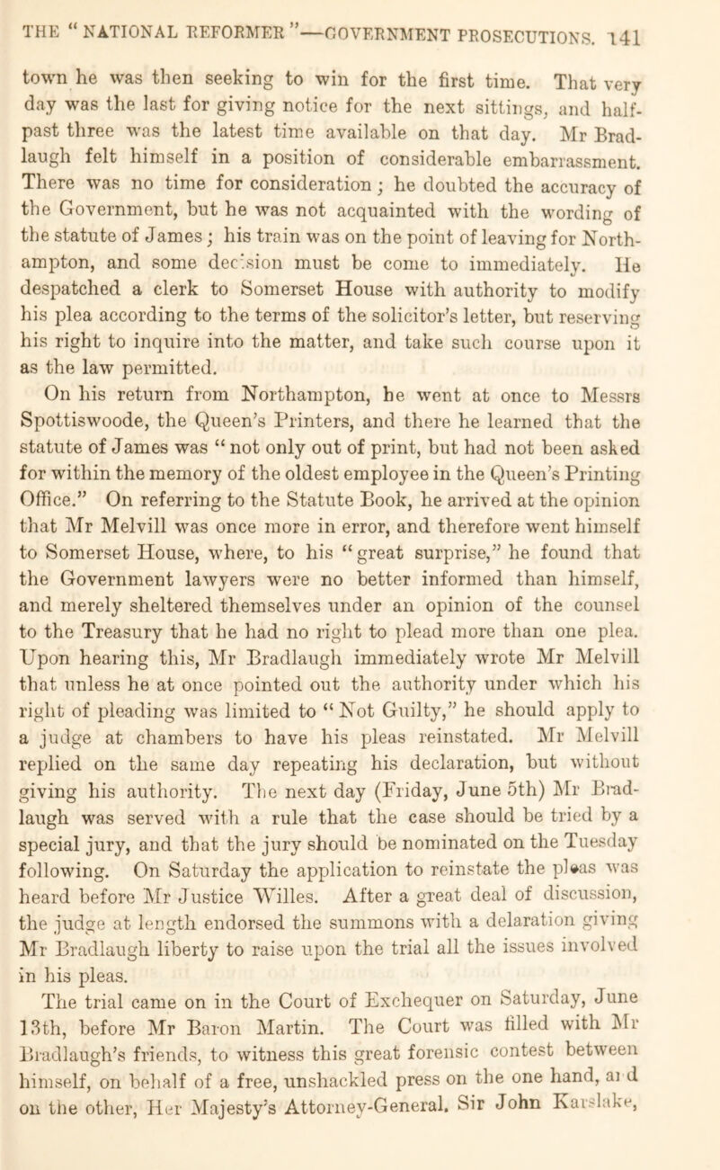 town he was then seeking to win for the first time. That very day was the last for giving notice for the next sittings, and half- past three was the latest time available on that day. Mr Brad- laugh felt himself in a position of considerable embarrassment. There was no time for consideration; he doubted the accuracy of the Government, but he was not acquainted with the wording of the statute of James; his train was on the point of leaving for North- ampton, and some decision must be come to immediately. He despatched a clerk to Somerset House with authority to modify his plea according to the terms of the solicitor’s letter, but reserving his right to inquire into the matter, and take such course upon it as the law permitted. On his return from Northampton, he went at once to Messrs Spottiswoode, the Queen’s Printers, and there he learned that the statute of James was “ not only out of print, but had not been asked for within the memory of the oldest employee in the Queen’s Printing Office.” On referring to the Statute Book, he arrived at the opinion that Mr Melvill was once more in error, and therefore went himself to Somerset House, where, to his “great surprise,” he found that the Government lawyers were no better informed than himself, and merely sheltered themselves under an opinion of the counsel to the Treasury that he had no right to plead more than one plea. Upon hearing this, Mr Bradlaugh immediately wrote Mr Melvill that unless he at once pointed out the authority under which his right of pleading was limited to “Not Guilty,” he should apply to a judge at chambers to have his pleas reinstated. Mr Melvill replied on the same day repeating his declaration, but without giving his authority. The next day (Friday, June 5th) Mr P>i-ad- laugh was served with a rule that the case should be tried by a special jury, and that the jury should be nominated on the Tuesday following. On Saturday the application to reinstate the pl^as was heard before IMr Justice Willes. After a great deal of discussion, the judge at length endorsed the summons with a delaration giving Mr Bradlaugh liberty to raise upon the trial all the issues involved in his pleas. The trial came on in the Court of Exchequer on Saturday, June 13th, before Mr Baron Martin. The Court w^as filled with Mr Bradlaugh’s friends, to witness this great forensic contest between himself, on behalf of a free, unshackled press on the one hand, ai d on the other, Her Majesty’s Attorney-General. Sir John Karslake,