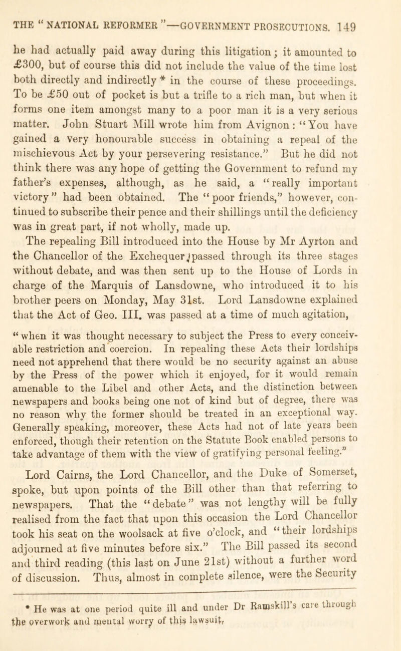 he had actually paid away during this litigation; it amounted to £300, but of course this did not include the value of the time lost both directly and indirectly * in the course of these proceedings. To be £50 out of pocket is but a trifle to a rich man, hut when it forms one item amongst many to a poor man it is a very serious matter. John Stuart Mill wrote him from Avignon: “You have gained a very honourable success in obtaining a repeal of the mischievous Act by your persevering resistance.” But he did not think there was any hope of getting the Government to refund my father’s expenses, although, as he said, a “ really important victory” had been obtained. The “poor friends,” however, con- tinued to subscribe their pence and their shillings until the deficiency was in great part, if not wholly, made up. The repealing Bill introduced into the House by Mr Ayrton and the Chancellor of the Exchequer Jpassed through its three stages without debate, and was then sent up to the House of Lords in charge of the Marquis of Lansdowne, who introduced it to his brother peers on Monday, May 31st. Lord Lansdowne explained that the Act of Geo. III. was passed at a time of much agitation, “ when it was thought necessary to subject the Press to every conceiv- able restriction and coercion. In repealing these Acts their lordships need not apprehend that there would be no security against an abuse by the Press of the power which it enjoyed, for it would remain amenable to the Libel and other Acts, and the distinction between newspapers and books being one not of kind but of degree, there was no reason why the former should be treated in an exceptional way. Generally speaking, moreover, these Acts had not of late years been enforced, though their retention on the Statute Book enabled persons to take advantage of them with the view of gratifying personal teeling.” Lord Cairns, the Lord Chancellor, and the Duke of Somerset, spoke, but upon points of the Bill other than that referring to newspapers. That the “ debate ” was not lengthy will be fully realised from the fact that upon this occasion the Lord Chancellor took his seat on the woolsack at five o’clock, and “their lordships adjourned at five minutes before six.” The Bill passed its second and third reading (this last on June 21st) without a further ^vord of discussion. Thus, almost in complete silence, were the Security * He was at one period quite ill and under Dr Ramskill s caje thiou^^h the overwork and mental vvorry of this lawsuitf