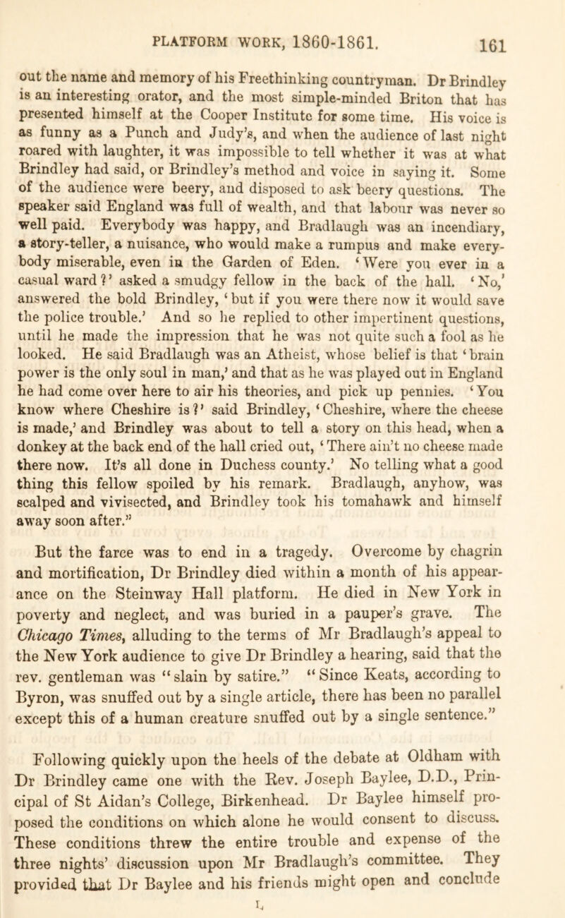 out the name and memory of his Freethinking countryman. Dr Brindley is an interesting orator, and the most simple-minded Briton that has presented himself at the Cooper Institute for some time. His voice is as funny as a Punch and Judy’s, and when the audience of last night roared with laughter, it was impossible to tell whether it was at what Brindley had said, or Brindley’s method and voice in saying it. Some of the audience were beery, and disposed to ask beery questions. The speaker said England was full of wealth, and that labour was never so well paid. Everybody was happy, and Bradlaugh was an incendiary, a story-teller, a nuisance, who would make a rumpus and make every- body miserable, even in the Garden of Eden. ‘ Were you ever in a casual ward ? ’ asked a smudgy fellow in the back of the hall. ‘ No,’ answ'ered the bold Brindley, ‘ but if you were there now it w’ould save the police trouble.’ And so lie replied to other impertinent questions, until he made the impression that he was not quite such a fool as he looked. He said Bradlaugh was an Atheist, -whose belief is that ‘ brain power is the only soul in man,’ and that as he w’as played out in England he had come over here to air his theories, and pick up pennies. ‘You know' where Cheshire is ? ’ said Brindley, ‘ Cheshire, where the cheese is made,’ and Brindley was about to tell a story on this head, when a donkey at the back end of the hall cried out, ‘ There ain’t no cheese made there now. It’s all done in Duchess county.’ No telling what a good thing this fellow spoiled by his remark. Bradlaugh, anyhow, was scalped and vivisected, and Brindley took his toraahaw'k and himself away soon after.” But the farce was to end in a tragedy. Overcome by chagrin and mortification. Dr Brindley died within a month of his appear- ance on the Steinway Hall platform. He died in New York in poverty and neglect, and was buried in a pauper’s grave. The Chicago TimeSy alluding to the terms of Mr Bradlaugh’s appeal to the New York audience to give Dr Brindley a hearing, said that the rev. gentleman was “ slain by satire.” “ Since Keats, according to Byron, was snuffed out by a single article, there has been no parallel except this of a human creature snuffed out by a single sentence.” Following quickly upon the heels of the debate at Oldham with Dr Brindley came one with the Rev. Joseph Baylee, D.D., Prin- cipal of St Aidan’s College, Birkenhead. Dr Baylee himself pro- posed the conditions on which alone he would consent to discuss. These conditions threw the entire trouble and expense of the three nights’ discussion upon Mr Bradlaugli’s committee. They provided that Dr Baylee and his friends might open and conclude I.