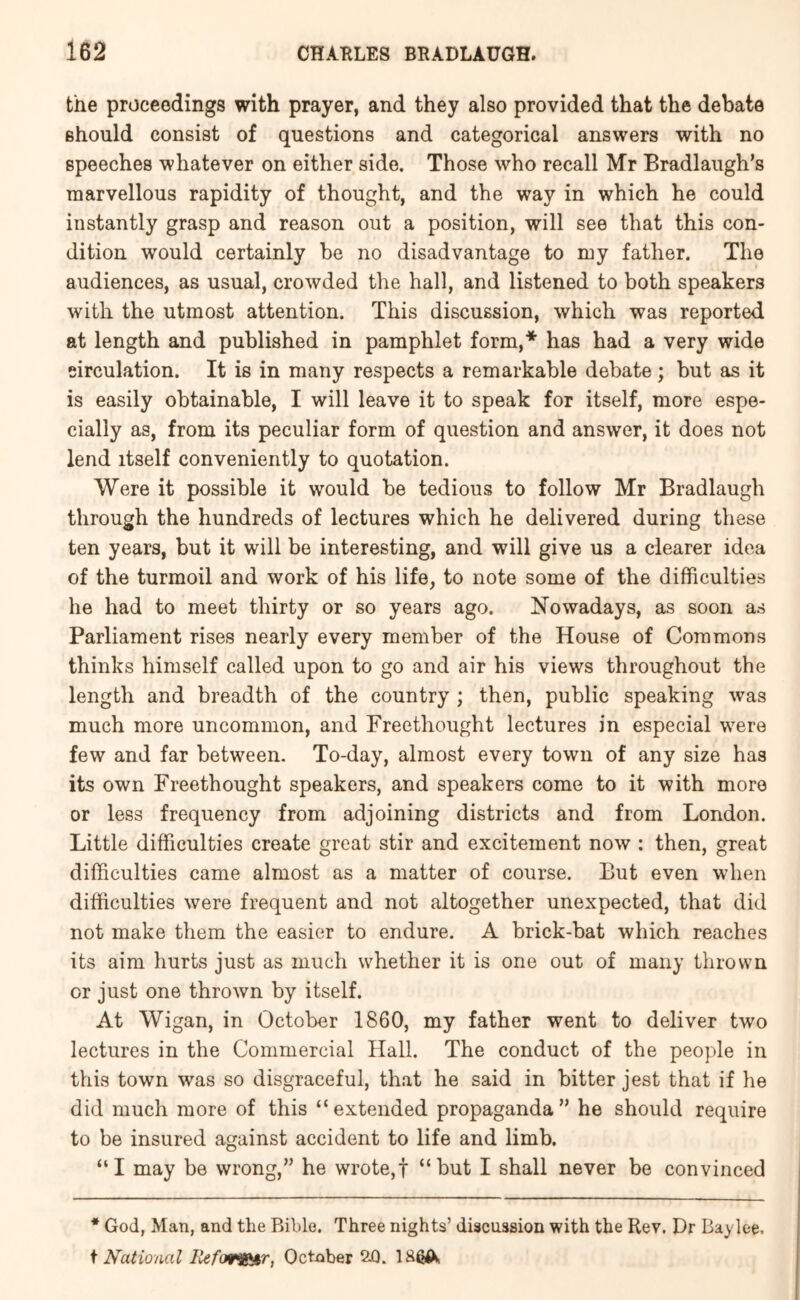 the proceedings with prayer, and they also provided that the debate should consist of questions and categorical answers with no speeches whatever on either side. Those who recall Mr Bradlaugh’s marvellous rapidity of thought, and the way in which he could instantly grasp and reason out a position, will see that this con- dition would certainly be no disadvantage to my father. The audiences, as usual, crowded the hall, and listened to both speakers with the utmost attention. This discussion, which was reported at length and published in pamphlet form,* has had a very wide circulation. It is in many respects a remarkable debate; but as it is easily obtainable, I will leave it to speak for itself, more espe- cially as, from its peculiar form of question and answer, it does not lend itself conveniently to quotation. Were it possible it would be tedious to follow Mr Bradlaugh through the hundreds of lectures which he delivered during these ten years, but it will be interesting, and will give us a clearer idea of the turmoil and work of his life, to note some of the difficulties he had to meet thirty or so years ago. Nowadays, as soon as Parliament rises nearly every member of the House of Commons thinks himself called upon to go and air his views throughout the length and breadth of the country ; then, public speaking was much more uncommon, and Freethought lectures in especial were few and far between. To-day, almost every town of any size has its own Freethought speakers, and speakers come to it with more or less frequency from adjoining districts and from London. Little difficulties create great stir and excitement now : then, great difficulties came almost as a matter of course. But even when difficulties were frequent and not altogether unexpected, that did not make them the easier to endure. A brick-bat which reaches its aim hurts just as much whether it is one out of many thrown or just one thrown by itself. At Wigan, in October 1860, my father went to deliver two lectures in the Commercial Hall. The conduct of the people in this town was so disgraceful, that he said in bitter jest that if he did much more of this “extended propaganda” he should require to be insured against accident to life and limb. “I may be wrong,” he wrote,! “but I shall never be convinced * God, Man, and the Bible. Three nights’ discussion with the Rev. Dr Baylee. \ National liefof^r, October 2.0.