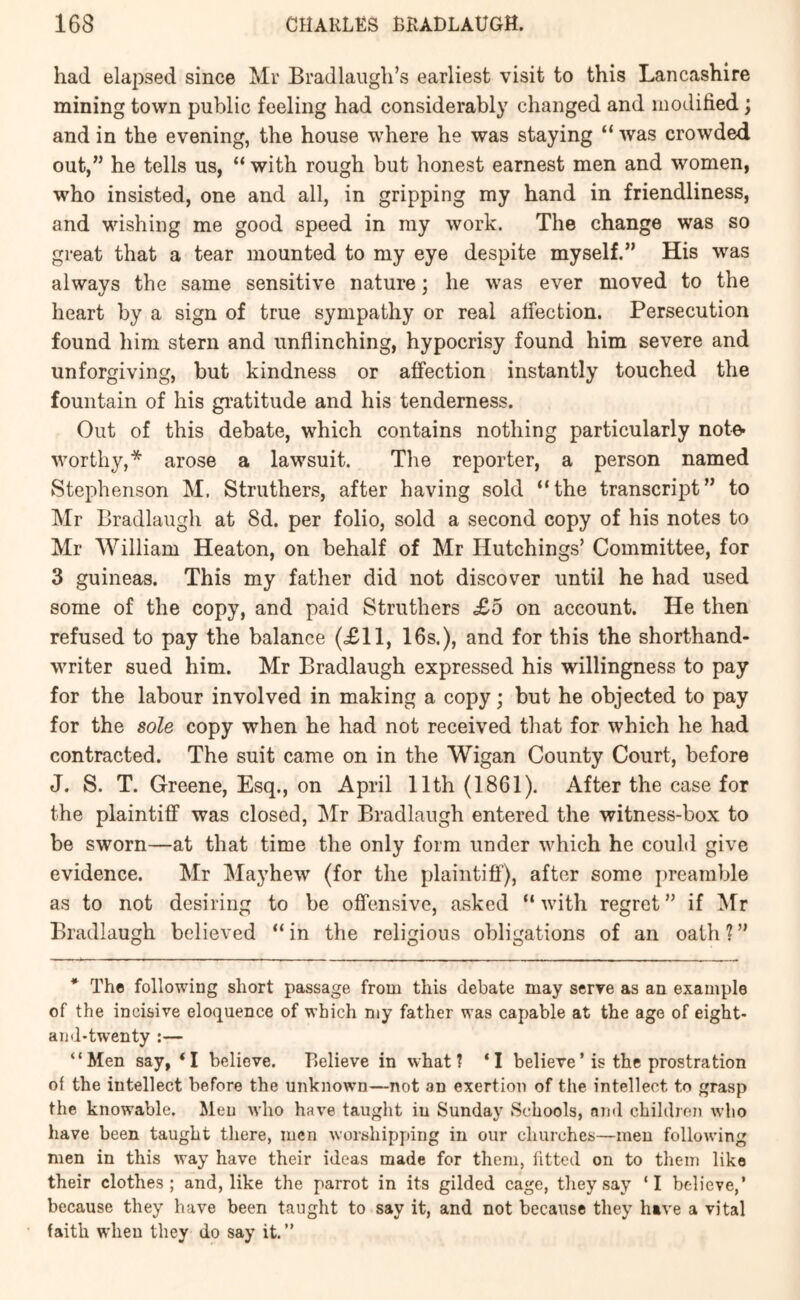 had elapsed since Mr Bradlangh’s earliest visit to this Lancashire mining town public feeling had considerably changed and modified; and in the evening, the house where he was staying “ was crowded out,” he tells us, “ with rough but honest earnest men and women, who insisted, one and all, in gripping my hand in friendliness, and wishing me good speed in my work. The change was so great that a tear mounted to my eye despite myself.” His was always the same sensitive nature; he was ever moved to the heart by a sign of true sympathy or real alfection. Persecution found him stern and unflinching, hypocrisy found him severe and unforgiving, but kindness or afi'ection instantly touched the fountain of his gratitude and his tenderness. Out of this debate, which contains nothing particularly note- worthy,* arose a lawsuit. The reporter, a person named Stephenson M. Struthers, after having sold “the transcript” to Mr Bradlaugh at 8d. per folio, sold a second copy of his notes to Mr William Heaton, on behalf of Mr Hutchings’ Committee, for 3 guineas. This my father did not discover until he had used some of the copy, and paid Struthers £o on account. He then refused to pay the balance (<£11, 16s.), and for this the shorthand- writer sued him. Mr Bradlaugh expressed his willingness to pay for the labour involved in making a copy; but he objected to pay for the sole copy when he had not received that for which he had contracted. The suit came on in the Wigan County Court, before J. S. T. Greene, Esq., on April 11th (1861). After the case for the plaintiff was closed, j\Ir Bradlaugh entered the witness-box to be sworn—at that time the only form under which he could give evidence. Mr Mayhew (for the plaintiff), after some preamble as to not desiring to be offensive, asked “ with regret ” if ^Ir Bradlaugh believed “ in the religious obligations of an oath ? ” * The following short passage from this debate may serve as an example of the incisive eloquence of which my father was capable at the age of eight- aiid-twenty :— “Men say, ‘I believe. Believe in what? ‘I believe’ is the prostration of the intellect before the unknown—not an exertion of the intellect to grasp the knowable. Men who have taught in Sunday Schools, end children who have been taught there, men worshipping in our churches—men following men in this way have their ideas made for them, fitted on to them like their clothes; and, like the parrot in its gilded cage, they say ‘I believe,’ because they have been taught to say it, and not because they have a vital faith when they do say it.”