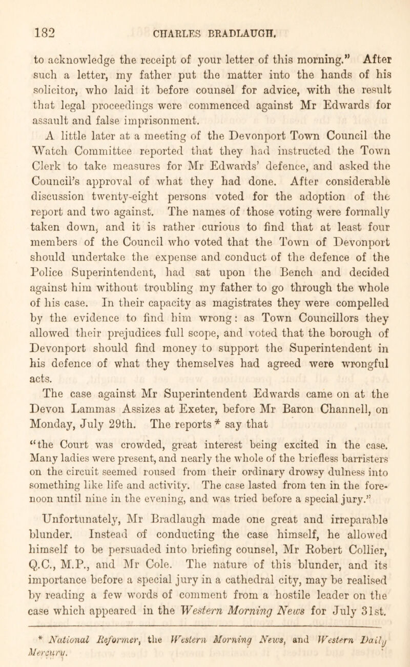 to acknowledge the receipt of your letter of this morning.” After such a letter, my father put the matter into the hands of his solicitor, who laid it before counsel for advice, with the result that legal proceedings were commenced against Mr Edwards for assault and false imprisonment. A little later at a meeting of the Devonport Town Council the Watch Committee reported tliat they had instructed the Town Clerk to take measures for Mr Edwards’ defence, and asked the Council’s approval of what they had done. After considerable discussion twenty-eight persons voted for the adoption of the report and two against. The names of those voting were formally taken down, and it is rather curious to find that at least four members of the Council who voted that the Town of Devonport should undertake the expense and conduct of the defence of the Police Superintendent, had sat upon the Bench and decided against him without troubling my father to go through the whole of his case. In their capacity as magistrates they were compelled by the evidence to find him wrong: as Town Councillors they allowed their prejudices full scope, and voted that the borough of Devonport should find money to support the Superintendent in his defence of what they themselves had agreed were wrongful acts. The case against Mr Superintendent Edwards came on at the Devon Lammas Assizes at Exeter, before Mr Baron Channell, on Monday, July 29th. The reports* say that “the Court was crowded, great interest being excited in the case. Many ladies were present, and nearly the whole of the briefless barristers on the circuit seemed roused from their ordinary drowsy dulness into something like life and activity. The case lasted from ten in the fore- noon until nine in the evening, and was tried before a special jury.” Unfortunately, Mr Bradlaugh made one great and irreparable blunder. Instead of conducting the case himself, he allowed himself to be persuaded into briefing counsel, Mr Eobert Collier, Q.C., M.P., and jMr Cole. The nature of this blunder, and its importance before a special jury in a cathedral city, may be realised by reading a few words of comment from a hostile leader on the case which appeared in the Western Morning News for July 31st. * National Reformer, the }Vestern Morning News, and Western Vail^ Mercury.