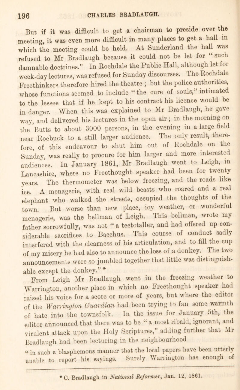 But if it was difficult to get a chairman to preside over the meeting, it was even more difficult in many places to get a hall in which the meeting could he held. At Sunderland the hall was refused to Mr Bradlaugh because it could not he let for “such damnable doctrines.” In Rochdale the Public Hall, although let for week-day lectures, was refused for Sunday discourses. ^ The Rochdale Freethinkers therefore hired the theatre ; but the police authorities, whose functions seemed to include “ the cure of souls,” intimated to the lessee that if he kept to his contract his licence would be in danger. When this was explained to Mr Bradlaugh, he gave way, and delivered his lectures in the open air; in the morning on the Butts to about 3000 persons, in the evening in a large field near Roebuck to a still larger audience. The only result, there- fore, of this endeavour to shut him out of Rochdale on the Sunday, was really to procure for him larger and more interested audiences. In January 1861, Mr Bradlaugh went to Leigh, in Lancashire, where no Freethought speaker had been for twenty years. The thermometer was below freezing, and the roads like ice. A menagerie, with real wild beasts who roared and a real elephant who walked the streets, occupied the thoughts of the town. But worse than new place, icy weather, or wonderful menagerie, was the bellman of Leigh. This bellman, wrote my father sorrowfully, was not “ a teetotaller, and had offered up con- siderable sacrifices to Bacchus. This course of conduct sadly interfered with the clearness of his articulation, and to fill the cup of my misery he had also to announce the loss of a donkey.^ The two announcements were so jumbled together that little was distinguish- able except the donkey.” * From Leigh Mr Bradlaugh went in the freezing weather to Warrington, another place in which no Freethought speaker had raised his voice for a score or more of years, but where the editor of the Warrington Guardian had been trying to fan some warmth of hate into the townsfolk. In the issue for January 5th, the editor announced that there was to be “ a most ribald, ignorant, and virulent attack upon the Holy Scriptures,” adding further that Mr Bradlaugh had been lecturing in the neighbourhood “ in such a blasphemous manner that the local papers have been utterly unable to report his sayings. Surely Warrington has enough of * C. Bradlaugh in National Reformer^ Jan. 12, 1861.