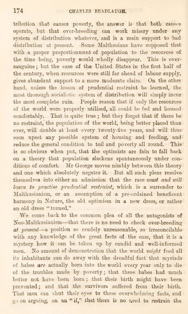 tribution that causes poverty, the answer is that both causes operate, but that over-breeding can work misery under any system of distribution whatever, and is a main support to bad distribution at present. Some Malthusians have supposed that with a proper proportionment of population to the resources of the time being, poverty would wholly disappear. This is over- sanguine ; but the case of the United States in the first half of the century, when resources were still far ahead of labour supply, gives abundant support to a more moderate claim. On the other hand, unless the lesson of prudential restraint be learned, the most thorough socialistic system of distribution will simply incur the most complete ruin. People reason that if only the resources of the world were properly utilised, all could be fed and housed comfortably. That is quite true ; hut they forget that if there be no restraint, the population of the world, being better placed than ever, will double at least every twenty-five years, and will thus soon upset any possible system of housing and feeding, and reduce the general condition to toil and poverty all round. This is so obvious when put, that the optimists are fain to fall hack on a theory that population slackens spontaneously under con- ditions of comfort. Mr George moves nimbly between this theory and one which absolutely negates it. But all such pleas resolve themselves into either an admission that the race must and will learn to practise prudential restraint^ which is a surrender to Malthusianism, or an assumption of a pre-ordained beneficent harmony in Nature, the old optimism in a new dress, or rather an old dress “ turned.” We come back to the common plea of all the antagonists of Neo-Malthusianism—that there is no need to check over-hreeding at present—a position so crudely unreasonable, so irreconcilable with any knowledge of the great facts of the case, that it is a mystery how it can be taken up by candid and well-informed men. No amount of demonstration that the world might feed all its inhabitants can do away with the dreadful fact that myriads of babes are actually born into the w'orld every year only to die of the troubles made by poverty; that these babes had much better not have been born; that their hirth might have been prevented; and that the survivors suffered from their birth. That men can shut their eyes to these overwhelming facts, and go on arguing, on an “ if,” that there is no need to restrain the