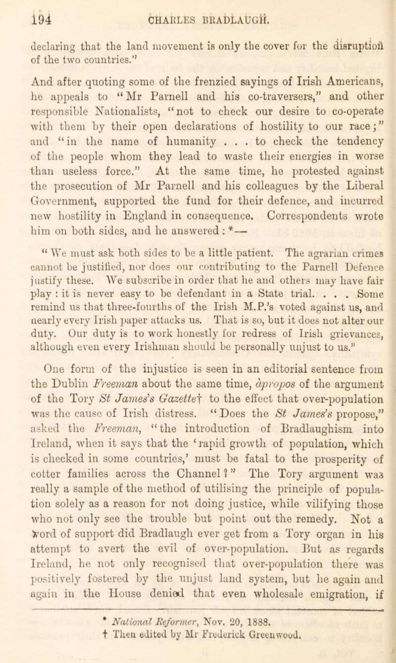 declaring that the land movement is only the cover for the disruption of the two countries.” And after quoting some of the frenzied sayings of Irish Americans, he appeals to “ Mr Parnell and his co-traversers,” and other responsible Nationalists, “not to check our desire to co-operate with them by their open declarations of hostility to our race; ” and “in the name of humanity ... to check the tendency of the people whom they lead to waste their energies in worse than useless force.” At the same time, he protested against the prosecution of Mr Parnell and his colleagues by the Liberal Government, supported the fund for their defence, and incurred new hostility in England in consequence. Correspondents wrote him on both sides, and he answered : *— “ We must ask both sides to be a little patient. The agrarian crimes cannot be justilied, nor does our contributing to the Parnell Defence justify these. We subscribe in order that he and others may have fair play : it is never easy to be defendant in a State trial. . . . Some remind us that three-fourths of the Irish M.P.’s voted against us, and nearly every Irish paper attacks us. That is so, but it does not alter our duty. Our duty is to work honestly for redress of Irish grievances, although even every Irishman should be personally unjust to us.” One form of the injustice is seen in an editorial sentence from the Dublin Freeman about the same time, apropos of the argument of the Tory St James’s Gazette^ to the effect that over-population was the cause of Irish distress. “ Does the St James’s propose,” asked the Freeman^ “ the introduction of Bradlaughism into Ireland, when it says that the ‘rapid growth of population, which is checked in some countries,’ must be fatal to the prosperity of cotter families across the Channel ? ” The Tory argument was really a sample of the method of utilising the principle of popula- tion solely as a reason for not doing justice, while vilifying those who not only see the trouble but point out the remedy. Not a >’ord of support did Bradlaugh ever get from a Tory organ in his attempt to avert the evil of over-population. But as regards Ireland, he not only recognised that over-population there was positively fostered by the unjust land system, but he again and again in the House denied that even wholesale emigration, if * National Reformer, Nov. 20, 1888. t Then edited by Mr Frederick Greenwood.