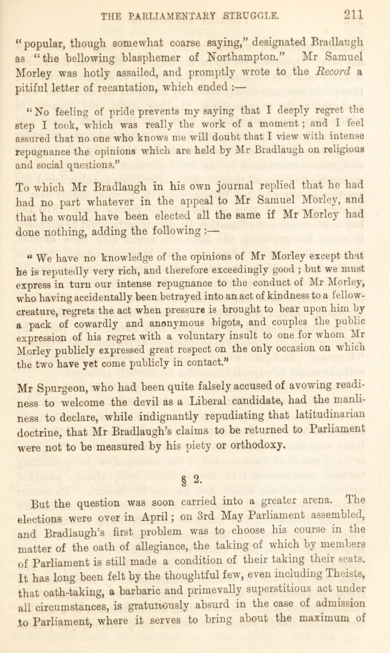 “ popular, though somewhat coarse saying,” designated Bradlaugh as “the bellowing blasphemer of Northampton.” Mr Samuel Morley was hotly assailed, and promptly wrote to the Record a pitiful letter of recantation, which ended ;— “ No feeling of pride prevents my saying that I deeply regret the step I took, which was really the work of a moment; and I feel assured that no one who knows me will doubt that I view with intense repugnance the opinions which are held by Mr Bradlaugh on religious and social questions.” To which Mr Bradlaugh in his own journal replied that he had had no part whatever in the appeal to Mr Samuel Morley, and that he would have been elected all the same if Mr Morley had done nothing, adding the following :—  We have no knowledge of the opinions of Mr Morley except that he is reputedly very rich, and therefore exceedingly good ; but we must express in turn our intense repugnance to the conduct of Mr Morley, who having accidentally been betrayed into an act of kindness to a fellow- creature, regrets the act when pressure is brought to bear upon him by a pack of cowardly and anonymous bigots, and couples the public expression of his regret with a voluntary insult to one for whom Mr Morley publicly expressed great respect on the only occasion on which the two have yet come publicly in contact.” Mr Spurgeon, who had been quite falsely accused of avowing readi- ness to welcome the devil as a Liberal candidate, had the manli- ness to declare, while indignantly repudiating that latitudinarian doctrine, that Mr Bradlaugh’s claims to be returned to Parliament were not to be measured by his piety or orthodoxy. § 2. But the question was soon carried into a greater arena. The elections were over in April; on 3rd May Parliament assembled, and Bradlaugh’s first problem was to choose his course in the matter of the oath of allegiance, the taking of which by members of Parliament is still made a condition of their taking their seats. It has long been felt by the thoughtful few, even including Theists, that oath-taking, a barbaric and primevally superstitious act under all circumstances, is gratuitously absurd in the case of admission .to Parliament, where it serves to bring about the maximum of