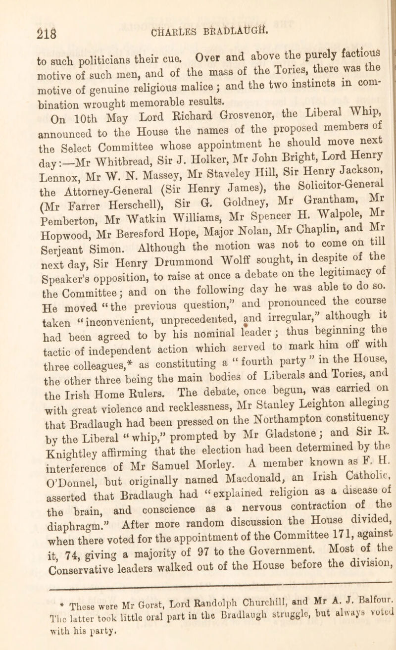 to sucli politicians their cue. Over and above the purely factious motive of such men, and of the mass of the Tories, there was t e motive of genuine religious malice ; and the two instincts in com- bination wrought memorable results. ttti • On 10th May Lord Eichard Grosveiior, the Liberal Whip, announced to the House the names of the proposed members of the Select Committee whose appointment he should move next day:—Mr Whitbread, Sir J. Holker, Mr John Bright, Lord Henry Lennox, Mr W. N. Massey, Mr Staveley Hill, Sir Henry Jackson, the Attorney-General (Sir Henry James), the Solicitor-Genera (Mr Farrer Herschell), Sir G. Goldney, Mr Grantham, Mr Pemberton, Mr Watkin Williams, Mr Spencer H Walpole Mr Hopwood, Mr Beresford Hope, Major Nolan, Mr Chaplin, and Mr Serjeant Simon. Although the motion was not to come on ti next day. Sir Henry Drummond Wolff sought, in despite of the Speaker’s opposition, to raise at once a debate on the legitima.cy o the Committee; and on the following day he was able to do so. He moved “ the previous question,” and pronounced the course taken “inconvenient, unprecedented, and irregular,” althoug it had been agreed to by his nominal leader ; thus beginning e tactic of independent action which served to mark him off wi i three colleagues,* as constituting a “ fourth party ” in the House the other three being the main bodies of Liberals and Tories, and the Irish Home Eulers. The debate, once begun, was carried on with c^reat violence and recklessness, Mr Stanley Leighton alleging that Bradlaugh had been pressed on the Northampton constituency by the Liberal “whip,” prompted by Mr Gladstone ; and Sir . Knihtley affirming that the election had been determine y m interference of Mr Samuel Morley. A member f* O’Donnel, but originally named Macdonald, an Irish Catholic asserted that Bradlaugh had “ explained religion as a disease of the brain, and conscience as a nervous contraction diaphragm.” After more random discussion the House divided, when there voted for the appointment of the Committee 171, against it 74 giving a majority of 97 to the Government. Most of the Conservative leaders walked out of the House before the division, * These were Mr Gorst, Lord Randolph Churchill, and Mr A. J. Balfour. The latter took little oral part in the Bradlaugh struggle, hut always vuted with his party.