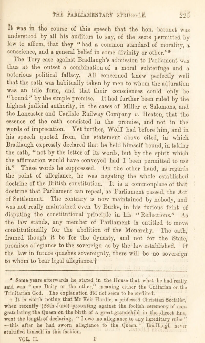 It Was in tke course of this speech that the hon. baronet was understood by all his auditors to say, of the sects permuted by law to affirm, that they “ had a common standard of morality, a conscience, and a general belief in some divinity or other.’'* The Tory case against Bradlaugh’s admission to Parliament was thus at the outset a combination of a moral subterfuge and a notorious political fallacy. All concerned knew perfectly well that the oath was habitually taken by men to whom the adjuration was an idle form, and that their consciences could only be “ bound ” by the simple promise. It had further been ruled by the highest judicial authority, in the cases of Miller v. Salomons, and the Lancaster and Carlisle Eailway Company v. Heaton, that the essence of the oath consisted in the promise, and not in the words of imprecation. Yet further, Wolff had before him, and in his speech quoted from, the statement above cited, in which Bradlaugh expressly declared that he held himself bound, in taking the oath, “ not by the letter of its words, but by the spirit which the affirmation would have conveyed had I been permitted to use it.” These words he suppressed. On the other hand, as regards the point of allegiance, he was negating the whole established doctrine of the British constitution. It is a commonplace of that doctrine that Parliament can repeal, as Parliament passed, the Act of Settlement. The contrary is now maintained by nobody, and was not really maintained even by Burke, in his furious feint of disputing the constitutional principle in his “Reflections.” As the law stands, any member of Parliament is entitled to move constitutionally for the abolition of the Monarchy. The oath, framed though it be for the dynasty, and not for the State, promises allegiance to the sovereign as by the law established. If the law in future quashes sovereignty, there will be no sovereign to whom to bear legal allegiance.! • Some years afterwards he stated in the House that what he had really said was “one Deity or the other,” meaning either the Unitarian or the Trinitarian God. The explanation did not seem to be credited. t It is worth noting that Mr Keir Hardie, a professed Christian Socialist, when recently (28th June) protesting against the foolish ceremony of con* gratulating the Queen on the birth of a great-grandchild in the direct line, went the length of declaring, “ I owe no allegiance to any hereditary ruler ” —this after he had sworn allegiance to the Queen. Bradlaugh never Btultified himself in this fashion. YOU. II. P