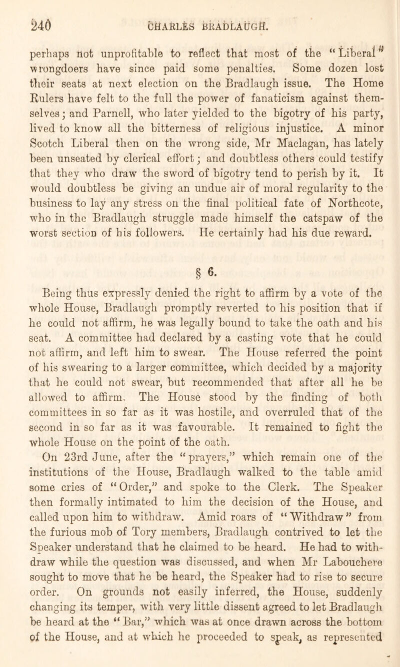 perhaps not unprofitable to reflect that most of the “ Liberal wrongdoers have since paid some penalties. Some dozen lost their seats at next election on the Bradlaugh issue. The Home Rulers have felt to the full the power of fanaticism against them- selves ; and Parnell, who later yielded to the bigotry of his party, lived to know all the bitterness of religious injustice. A minor Scotch Liberal then on the wrong side, ^Ir Maclagan, has lately been unseated by clerical effort; and doubtless others could testify that they who draw the sword of bigotry tend to perish by it. It would doubtless be giving an undue air of moral regularity to the business to lay any stress on the final political fate of Horthcote, who in the Bradlaugh struggle made himself the catspaw of the worst section of his followers. He certainly had his due reward. § 6. Being thus expressly denied the right to affirm by a vote of the whole House, Bradlaugh promptly reverted to his position that if he could not affirm, he was legally bound to take the oath and his seat. A committee had declared by a casting vote that he could not affirm, and left him to swear. The House referred the point of his swearing to a larger committee, which decided by a majority that he could not swear, but recommended that after all he be allowed to affirm. The House stood by the finding of botli committees in so far as it was hostile, and overruled that of the second in so far as it was favourable. It remained to fight the whole House on the point of the oath. On 23rd June, after the “prayers,” which remain one of the institutions of the House, Bradlaugh walked to the table amid some cries of “ Order,” and spoke to the Clerk. The Speaker then formally intimated to him the decision of the House, and called upon him to withdraw. Amid roars of “ Withdraw ” from the furious mob of Tory members, Bradlaugh contrived to let the Speaker understand that he claimed to be heard. He had to with- draw while the question was discussed, and when Mr Labouchere sought to move that he be heard, the Speaker had to rise to secure order. On grounds not easily inferred, the House, suddenly changing its temper, with very little dissent agreed to let Bradlaugli be heard at the “ Bar,” which was at once drawn across the bottom of the House, and at which he proceeded to speak, as represented