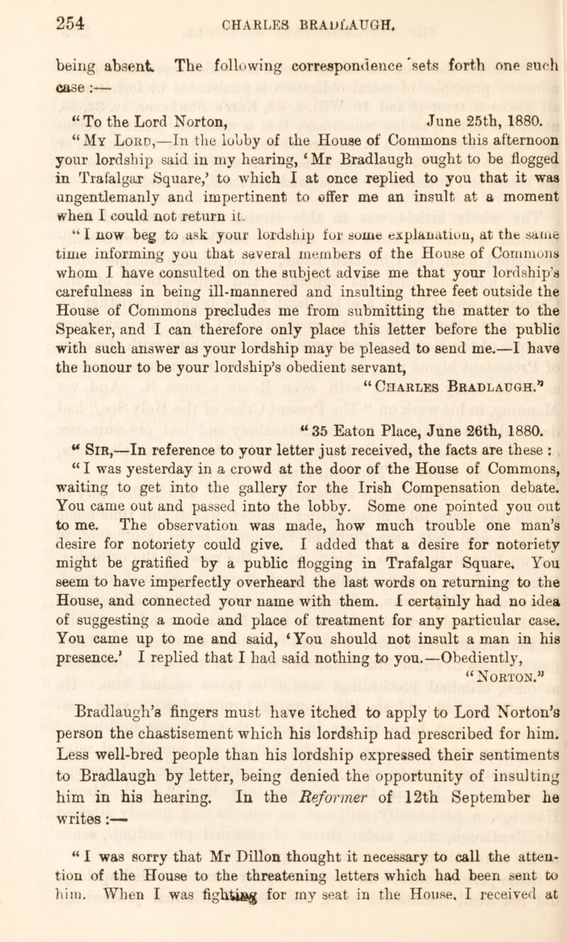 being absent. The following correspondence sets forth one such case:— “To the Lord Norton, June 25th, 1880. “ My Lord,—In the lobby of the House of Commons this afternoon your lordship said in my hearing, ‘Mr Bradlaugh ought to be flogged in Trafalgar Square,’ to which I at once replied to you that it was ungentlemaiily and impertinent to offer me an insult at a moment when I could not return it. “ I now beg to ask your lordship for some explanation, at the same time informing you that several members of the House of Commons whom I have consulted on the subject advise me that your lordship’s carefulness in being ill-mannered and insulting three feet outside the House of Commons precludes me from submitting the matter to the Speaker, and I can therefore only place this letter before the public with such answer as your lordship may be pleased to send me.—I have the honour to be your lordship’s obedient servant, “Charles Bradlaugh.’* “ 35 Eaton Place, June 26th, 1880. ** Sir,—In reference to your letter just received, the facts are these : “ I was yesterday in a crowd at the door of the House of Commons, waiting to get into the gallery for the Irish Compensation debate. You came out and passed into the lobby. Some one pointed you out to me. The observation was made, how much trouble one man’s desire for notoriety could give. I added that a desire for notoriety might be gratified by a public flogging in Trafalgar Square. You seem to have imperfectly overheard the last words on returning to the House, and connected your name with them. X certainly had no idea of suggesting a mode and place of treatment for any particular case. You came up to me and said, ‘You should not insult a man in his presence.* I replied that I had said nothing to you.—Obediently, “Norton.” Bradlaugli’s fingers must have itched to apply to Lord Norton’s person the chastisement which his lordship had prescribed for him. Less well-bred people than his lordship expressed their sentiments to Bradlaugh by letter, being denied the opportunity of insulting him in his hearing. In the Reformer of 12th September he writes “ I was sorry that Mr Dillon thought it necessary to call the atten- tion of the House to the threatening letters which had been sent to him. When I was fighU®^ for rny seat in the House. I received at