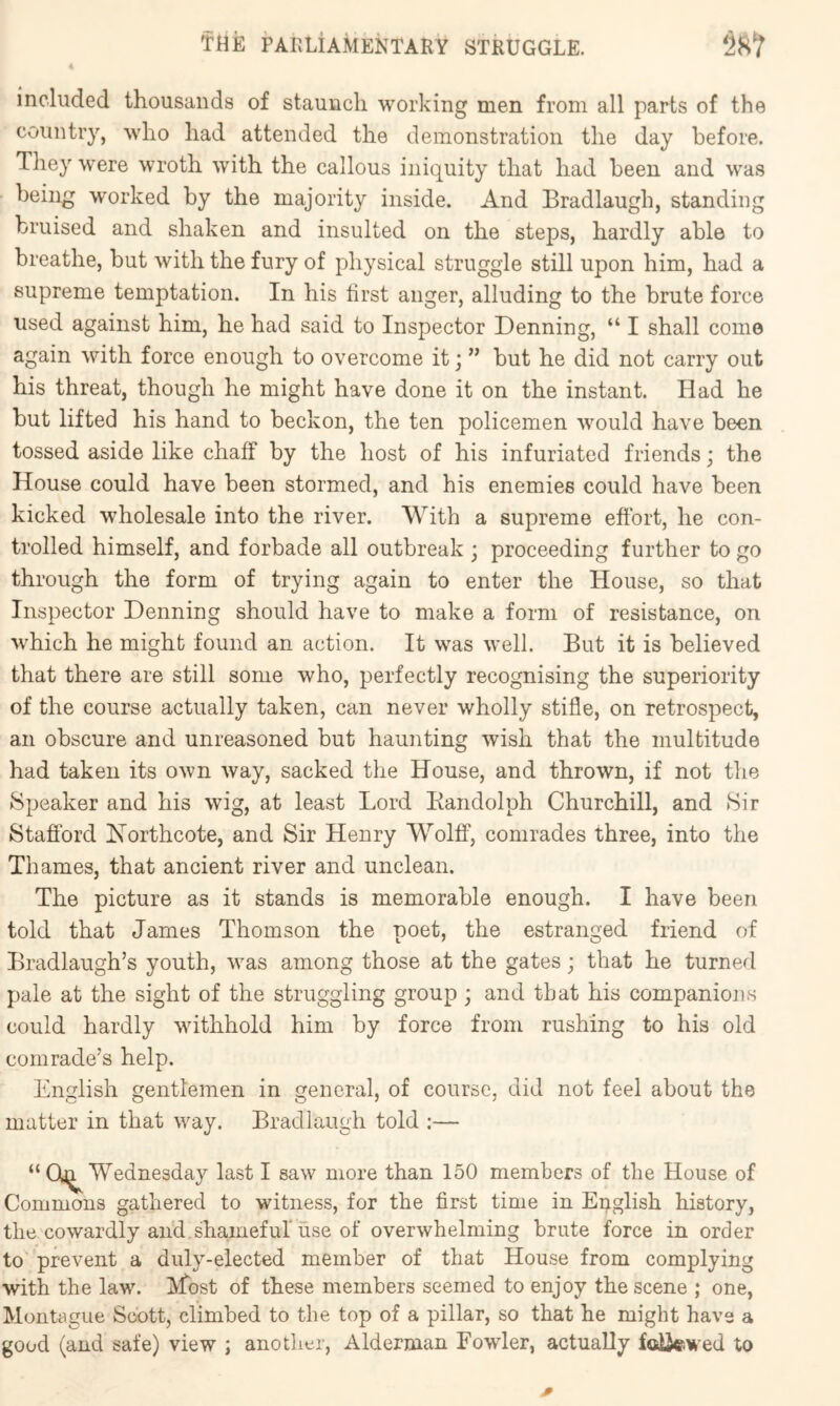 4 included thousands of staunch working men from all parts of the country, who had attended the demonstration the day before. They were wroth with the callous iniquity that had been and was being worked by the majority inside. And Bradlaugh, standing bruised and shaken and insulted on the steps, hardly able to breathe, but with the fury of physical struggle still upon him, had a supreme temptation. In his lirst anger, alluding to the brute force used against him, he had said to Inspector Denning, “ I shall come again with force enough to overcome it; ” but he did not carry out his threat, though he might have done it on the instant. Had he but lifted his hand to beckon, the ten policemen would have been tossed aside like chalf by the host of his infuriated friends; the House could have been stormed, and his enemies could have been kicked wholesale into the river. With a supreme effort, he con- trolled himself, and forbade all outbreak ; proceeding further to go through the form of trying again to enter the House, so that Inspector Denning should have to make a form of resistance, on which he might found an action. It was well. But it is believed that there are still some who, perfectly recognising the superiority of the course actually taken, can never wholly stifle, on retrospect, an obscure and unreasoned but haunting wish that the multitude had taken its own way, sacked the House, and thrown, if not the Speaker and his wig, at least Lord Eandolph Churchill, and Sir Stafford Northcote, and Sir Henry Wolff, comrades three, into the Thames, that ancient river and unclean. The picture as it stands is memorable enough. I have been told that James Thomson the poet, the estranged friend of Bradlaugh’s youth, was among those at the gates; that he turned pale at the sight of the struggling group ; and that his companions could hardly withhold him by force from rushing to his old comrade’s help. English gentlemen in general, of course, did not feel about the matter in that way. Bradlaugh told :— “ Wednesday last I saw more than 150 members of the House of Commons gathered to witness, for the first time in English history, the cowardly ail'd.shameful use of overwhelming brute force in order to prevent a duly-elected member of that House from complying with the law. Most of these members seemed to enjoy the scene ; one, Montague Scott, climbed to the top of a pillar, so that he might have a good (and safe) view ; another, Alderman Fowler, actually foiiewed to