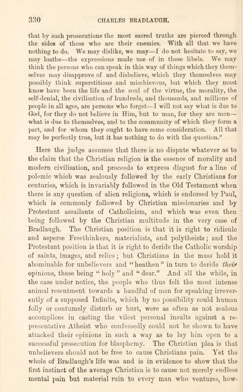 that by such prosecutions the most sacred truths are pierced through the sides of those who are their enemies. With all that we have nothing to do. We may dislike, we may—I do not hesitate to say, we may loathe—the expressions made use of in these libels. We may think the persons who can speak in this way of things which they them- selves may disapprove of and disbelieve, which they themselves may possibly think superstitious and mischievous, but which they must know have been the life and the soul of the virtue, the morality, the self-denial, the civilisation of hundreds, and thousands, and millions of people in all ages, are persons who forget—I will not say what is due to God, for they do not believe in Him, but to man, for they are men— what is due to themselves, and to the comnaunity of which they form a part, and for whom they ought to have some consideration. All that may be perfectly true, but it has nothing to do with the question.’’ Here the judge assumes that there is no dispute whatever as to the claim that the Christian religion is the essence of morality and modern civilisation, and proceeds to express disgust for a line of polemic which was zealously followed by the early Christians for centuries, which is invariably followed in the Old Testament when there is any question of alien religions, which is endorsed by Paul, which is commonly followed by Christian missionaries and by Protestant assailants of Catholicism, and which was even then being followed by the Christian multitude in the very case of Bradlaugh. The Christian position is that it is right to ridicule and asperse Freethinkers, materialists, and polytheists; and the Protestant position is that it is right to deride the Catholic worship of saints, images, and relics; but Christians in the mass hold it abominable for unbelievers and “heathen” in turn to deride their opinions, these being “ holy ” and “ dear.” And all the while, in the case under notice, the people who thus felt the most intense animal resentment towards a handful of men for speaking irrever- ently of a supposed Infinite, which by no possibility could human folly or contumely disturb or hurt, were as often as not zealous accomplices in casting the vilest personal insults against a re- presentative Atheist who confessedly could not be shown to have attacked their opinions in such a way as to lay him open to a successful prosecution for blasphemy. The Christian plea is that unbelievers should not be free to cause Christians pain. Yet the whole of Bradlaugh’s life was and is in evidence to show that the first instinct of the average Christian is to cause not merely endless mental pain but material ruin to every man who ventures, how-