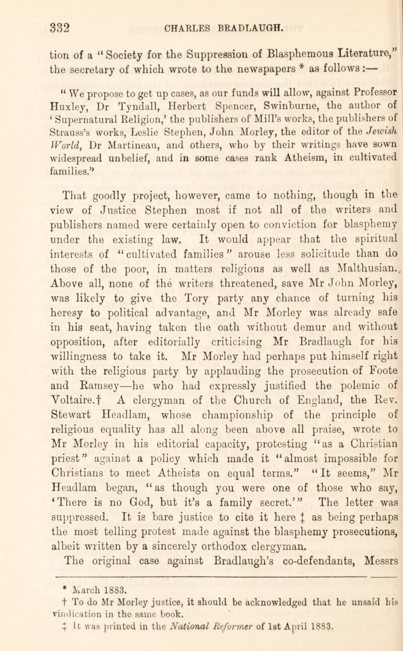 tion of a “ Society for the Suppression of Blasphemous Literature,” the secretary of which wrote to the newspapers * as follows:— “ We propose to get up cases, as our funds will allow, against Professor Huxley, Dr Tyndall, Herbert Spencer, Swinburne, the author of ‘ Supernatural Religion,’ the publishers of Mill’s works, the publishers of Strauss’s works, Leslie Stephen, John Morley, the editor of the Jewish World, Dr Martineau, and others, who by their writings have sown widespread unbelief, and in some cases rank Atheism, in cultivated families.” That goodly project, however, came to nothing, though in the view of Justice Stephen most if not all of the writers and publishers named were certainly open to conviction for blasphemy under the existing law. It would appear that the spiritual interests of “ cultivated families ” arouse less solicitude than do those of the poor, in matters religious as well as IMalthusian.. Above all, none of the writers threatened, save Mr John Morley, was likely to give the Tory party any chance of turning liis heresy to political advantage, and Mr Morley was already safe in his seat, having taken the oath without demur and without opposition, after editorially criticising Mr Bradlaugh for his willingness to take it. Mr Morley had perhaps put himself right with the religious party by applauding the prosecution of Foote and Ramsey—he who had expressly justified the polemic of Voltaire.t A clergyman of the Church of England, the Rev. Stewart Headlam, whose championship of the principle of religious equality has all along been above all praise, wrote to Mr Morley in his editorial capacity, protesting “as a Christian priest” against a policy which made it “almost impossible for Christians to meet Atheists on equal terms.” “ It seems,” ]\tr Headlam began, “as though you were one of those who say, ‘There is no God, but it’s a family secret.’” The letter was suppressed. It is bare justice to cite it here | as being perhaps the most telling protest made against the blasphemy prosecutions, albeit written by a sincerely orthodox clergyman. The original case against Bradlaugh’s co-defendants, Messrs * March 1883. t To do Mr Morley justice, it should be acknowledged that he unsaid his vindication in the same book. X It was piinted in the National Reformer of 1st April 1883.