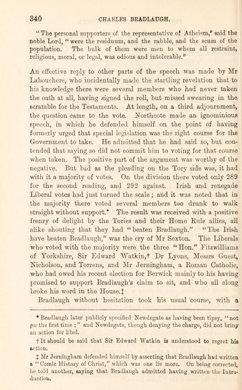 “ The personal supporters of the representative of Atheism,” said the noble Lord, “ were the residuum, and the rabble, and the scum of the population. The bulk of them were men to whom all restraint, religious, moral, or legal, was odious and intolerable.” An effective reply to other parts of the speech was made by Mr Labouchere, who incidentally made the startling revelation that to his knowledge there were several members who had never taken the oath at all, having signed the roll, hut missed swearing in the scramble for the Testaments. At length, on a third adjournment, the question came to the vote. Northcote made an ignominious speech, in which he defended himself on the point of having formerly urged that special legislation was the right course for the Government to take. He admitted that he had said so, hut con- tended that saying so did not commit him to voting for that course wlien taken. The positive part of the argument was worthy of the negative. But had as the pleading on the Tory side was, it had with it a majority of votes. On the division there voted only 289 for the second reading, and 292 against. Irish and renegade Liberal votes had just turned the scale; and it was noted that in the majority there voted several members too drunk to walk straight without support.* The result was received with a positive frenzy of delight by the Tories and their Home Rule allies, all alike shouting that they had “ beaten Bradlaugh.” “ The Irish have beaten Bradlaugh,’’ was the cry of Mr Sexton. The Liberals who voted with the majority were the three “ Hon.” Fitzwilliams of Yorkshire, Sir Edward Watkin,t Dr Lyons, Messrs Guest, Nicholson, and Torrens, and Mr Jerningham, a Roman Catholic, who had owed his recent election for Berwick mainly to his having promised to support Bradlaugh’s claim to sit, and who all along broke his word in the House.{ Bradlaugh without hesitation took his usual course, with a * Bradlaugli later publicly specified Newdegate as having been tipsy, “not fertile first time ; ” and Newdegate, though denying the charge, did not bring an action for libel. t It should be said that Sir Edward Watkin is understood to regret his action. X Mr Jerningham defended himself by asserting that Bradlaugh had written a “Comic History of Christ,” which was one lie more. On being corrected, he told another, saying that Bradlaugh admitted having written the Intro- duction.