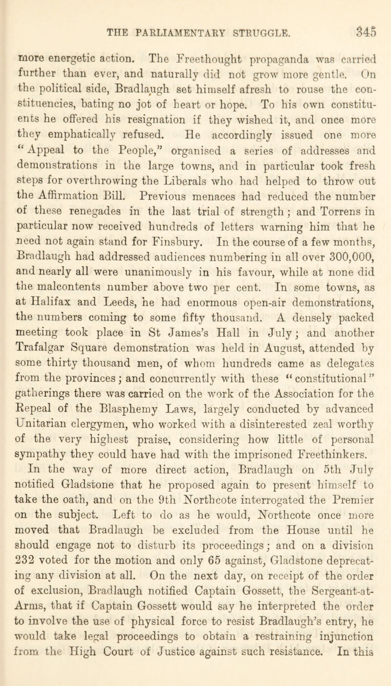 more energetic action. The Freethonght propaganda wavS carried further than ever, and naturally did not grow more gentle. On the political side, Bradlaugh set himself afresh to rouse the con- stituencies, bating no jot of heart or hope. To his own constitu- ents he offered his resignation if they wished it, and once more they emphatically refused. He accordingly issued one more “ Appeal to the People,” organised a series of addresses and demonstrations in the large towns, and in particular took fresh steps for overthrowing the Liberals who had helped to throw out the Affirmation Bill. Previous menaces had reduced the number of these renegades in the last trial of strength; and Torrens in particular now received hundreds of letters warning him that he need not again stand for Finsbury. In the course of a few months, Bradlaugh had addressed audiences numbering in all over 300,000, and nearly all were unanimously in his favour, while at none did the malcontents number above two per cent. In some towns, as at Halifax and Leeds, he had enormous open-air demonstrations, the numbers coming to some fifty thousand. A densely packed meeting took place in St James’s Hall in July; and another Trafalgar Square demonstration was held in August, attended by some thirty thousand men, of whom hundreds came as delegates from the provinces; and concurrently with these “constitutional” gatherings there was carried on the work of the Association for the Repeal of the Blasphemy Laws, largely conducted by advanced Unitarian clergymen, who worked with a disinterested zeal worthy of the very highest praise, considering how little of personal sympathy they could have had with the imprisoned Freethinkers. In the way of more direct action, Bradlaugh on 5th July notified Gladstone that he proposed again to present himself to take the oath, and on the 9 th North cote interrogated the Premier on the subject. Left to do as he would, Northcote once more moved that Bradlaugh be excluded from the House until he should engage not to disturb its proceedings; and on a division 232 voted for the motion and only 65 against, Gladstone deprecat- ing any division at all. On the next day, on receipt of the order of exclusion, Bradlaugh notified Captain Gossett, the Sergeant-at- Arms, that if Captain Gossett would say he interpreted the order to involve the use of physical force to resist Bradlaugh’s entry, he would take legal proceedings to obtain a restraining injunction from the High Court of Justice against such resistance. In this