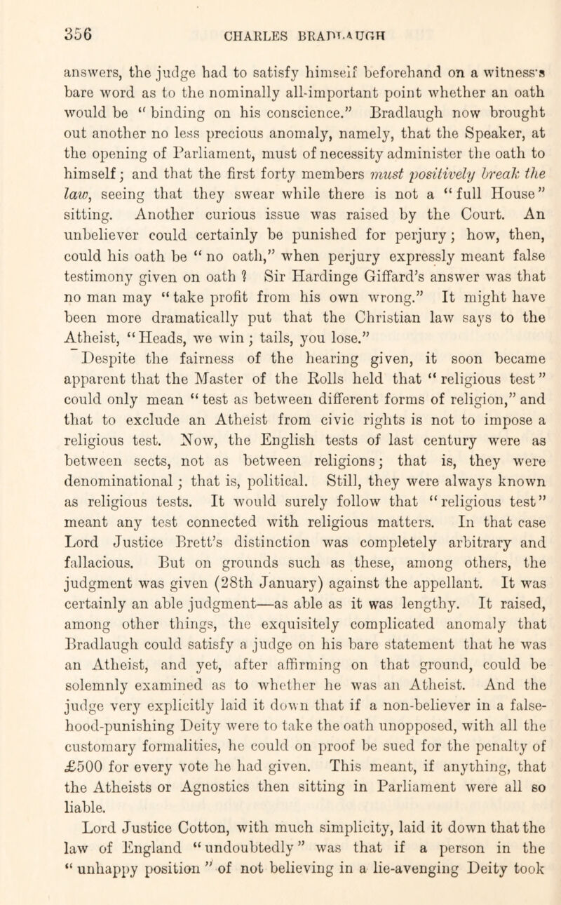 answers, the judge had to satisfy himself beforehand on a witness’s bare word as to the nominally all-important point whether an oath would be “ binding on his conscience.” Bradlaugh now brought out another no less precious anomaly, namely, that the Speaker, at the opening of Parliament, must of necessity administer the oath to himself; and that the first forty members must positively break the law, seeing that they swear while there is not a “full House” sitting. Another curious issue was raised by the Court. An unbeliever could certainly be punished for perjury; how, then, could his oath be “ no oath,” when perjury expressly meant false testimony given on oath 1 Sir Hardinge Giffard’s answer was that no man may “ take profit from his own wrong.” It might have been more dramatically put that the Christian law says to the Atheist, “Heads, we win; tails, you lose.” Despite the fairness of the hearing given, it soon became apparent that the Master of the Rolls held that “ religious test ” could only mean “ test as between different forms of religion,” and that to exclude an Atheist from civic rights is not to impose a religious test. Xow, the English tests of last century were as between sects, not as between religions; that is, they were denominational; that is, political. Still, they were always known as religious tests. It would surely follow that “religious test” meant any test connected with religious matters. In that case Lord Justice Brett’s distinction was completely arbitrary and fallacious. But on grounds such as these, among others, the judgment was given (28th January) against the appellant. It was certainly an able judgment—as able as it was lengthy. It raised, among other things, the exquisitely complicated anomaly that Bradlaugh could satisfy a judge on his bare statement that he was an Atheist, and yet, after affirming on that ground, could be solemnly examined as to whether he was an Atheist. And the judge very explicitly laid it down that if a non-believer in a false- hood-punishing Deity were to take the oath unopposed, with all the customary formalities, he could on proof be sued for the penalty of £500 for every vote he had given. This meant, if anything, that the Atheists or Agnostics then sitting in Parliament were all so liable. Lord Justice Cotton, with much simplicity, laid it down that the law of England “ undoubtedly ” was that if a person in the “ unhappy position ” of not believing in a lie-avenging Deity took