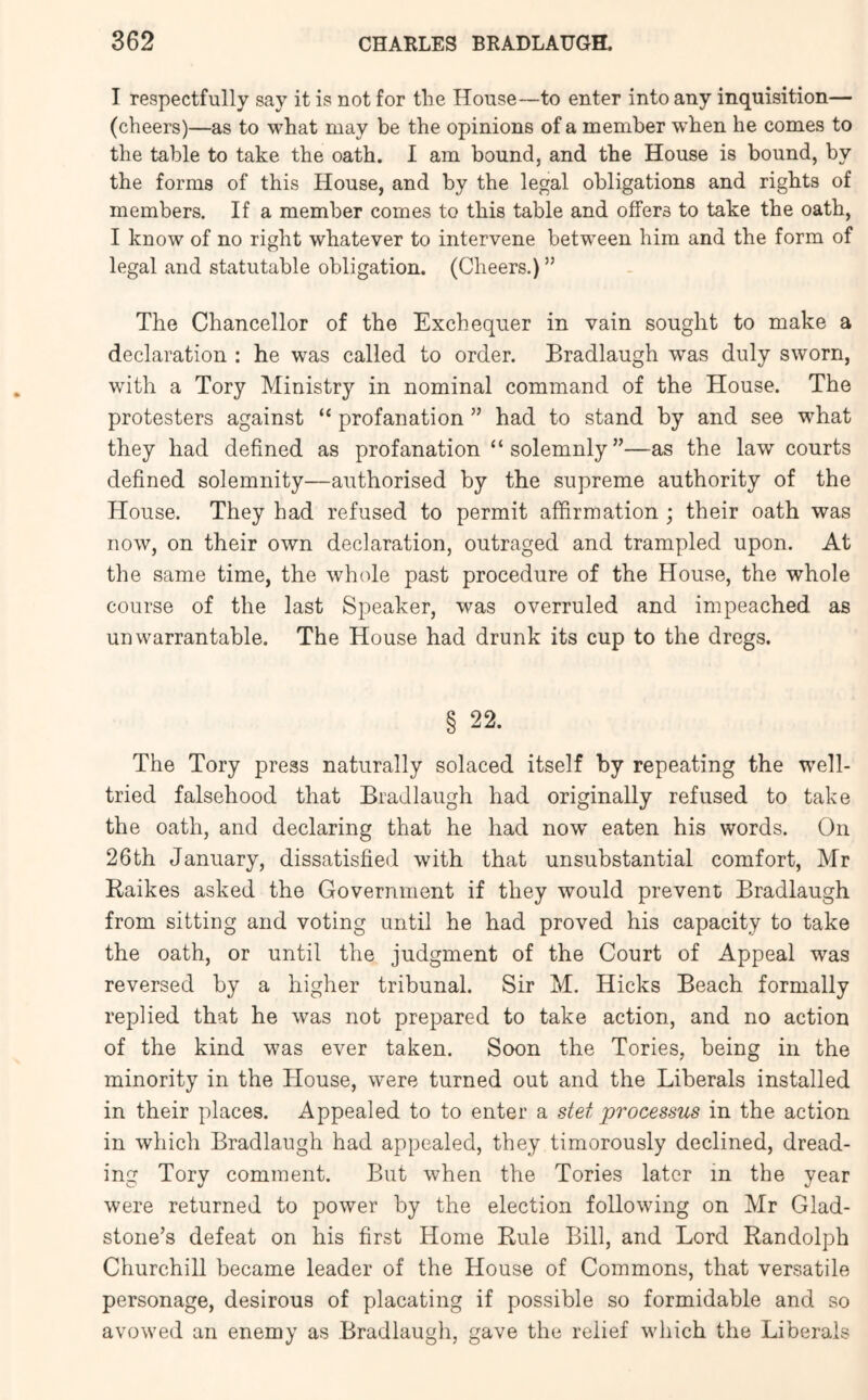 I respectfully say it is not for the House—to enter into any inquisition— (cheers)—as to what may be the opinions of a member when he comes to the table to take the oath. I am bound, and the House is bound, by the forms of this House, and by the legal obligations and rights of members. If a member comes to this table and offers to take the oath, I know of no right whatever to intervene between him and the form of legal and statutable obligation. (Cheers.) ” The Chancellor of the Exchequer in vain sought to make a declaration : he was called to order. Bradlaugh was duly sworn, with a Tory Ministry in nominal command of the House. The protesters against “ profanation ” had to stand by and see what they had defined as profanation “solemnly”—as the law courts defined solemnity—authorised by the supreme authority of the House. They had refused to permit affirmation ; their oath was now, on their own declaration, outraged and trampled upon. At the same time, the whole past procedure of the House, the whole course of the last Speaker, was overruled and impeached as unwarrantable. The House had drunk its cup to the dregs. § 22. The Tory press naturally solaced itself by repeating the well- tried falsehood that Bradlaugh had originally refused to take the oath, and declaring that he had now eaten his words. On 26th January, dissatisfied with that unsubstantial comfort, Mr Raikes asked the Government if they would prevent Bradlaugh from sitting and voting until he had proved his capacity to take the oath, or until the judgment of the Court of Appeal was reversed by a higher tribunal. Sir M. Hicks Beach formally replied that he was not prepared to take action, and no action of the kind was ever taken. Soon the Tories, being in the minority in the House, were turned out and the Liberals installed in their places. Appealed to to enter a stet processus in the action in which Bradlaugh had appealed, they timorously declined, dread- ing Tory comment. But when the Tories later in the year were returned to power by the election following on Mr Glad- stone’s defeat on his first Home Rule Bill, and Lord Randolph Churchill became leader of the House of Commons, that versatile personage, desirous of placating if possible so formidable and so avowed an enemy as Bradlaugh, gave the relief which the Liberals