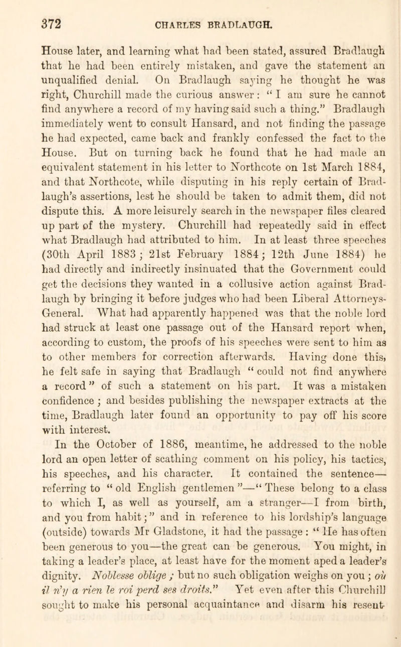 House later, and learning what had been stated, assured Bradlaugh that he had been entirely mistaken, and gave the statement an unqualified denial. On Bradlaugh saying he thought he was right, Churchill made the curious answer: “I am sure he cannot find anywhere a record of my having said such a thing.” Bradlaugh immediately went to consult Hansard, and not finding the passage he had expected, came back and frankly confessed the fact to the House. But on turning back he found that he had made an equivalent statement in his letter to Northcote on 1st March 1884, and that ISTorthcote, while disputing in his reply certain of Brad- laugh’s assertions, lest he should be taken to admit them, did not dispute this. A more leisurely search in the newspaper files cleared up part of the mystery. Churchill had repeatedly said in effect what Bradlaugh had attributed to him. In at least three speeches (30th April 1883 ; 21st February 1884; 12th June 1884) lie had directly and indirectly insinuated that the Government could get the decisions they wanted in a collusive action against Brad- laugh by bringing it before judges who had been Liberal Attorneys- General. What had apparently happened was that the noble lord had struck at least one passage out of the Hansard report when, according to custom, the proofs of his speeches were sent to him as to other members for correction afterwards. Having done this, he felt safe in saying that Bradlaugh “ could not find anywhere a record” of such a statement on bis part. It was a mistaken confidence ; and besides publishing the newspaper extracts at the time, Bradlaugh later found an opportunity to pay off his score with interest. In the October of 1886, meantime, he addressed to the noble lord an open letter of scathing comment on his policy, his tactics, his speeches, and his character. It contained the sentence— referring to “ old English gentlemen ”—“ These belong to a class to which I, as well as yourself, am a stranger—I from birth, and you from habit;” and in reference to his lordship’s language (outside) towards Mr Gladstone, it had the passage : “ lie has often been generous to you—the great can be generous. You might, in taking a leader’s place, at least have for the moment aped a leader’s dignity. Noblesse oblige ; but no such obligation weighs on you ; ov il nhj a Hen le rot perd ses droits” Yet even after this Clurrchil) sought to make his personal acquaintance and disarm his resent