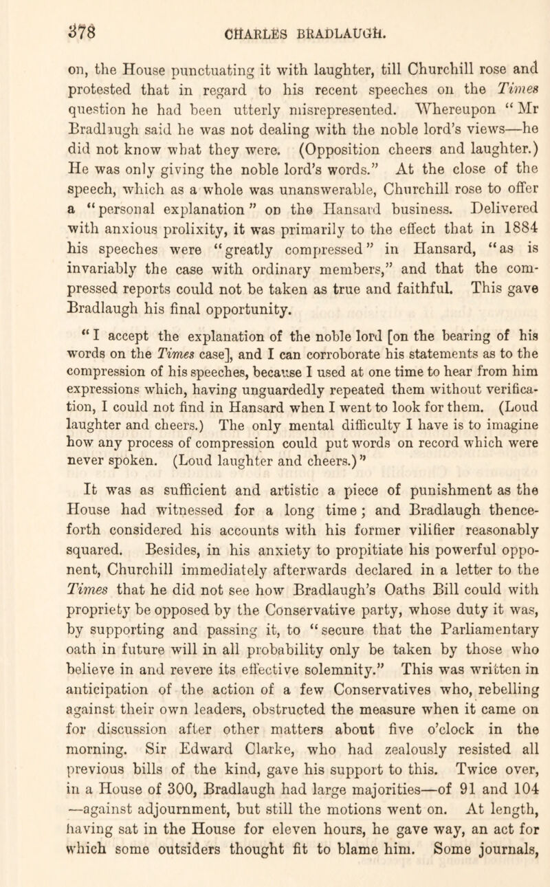 on, the House punctuating it with laughter, till Churchill rose and protested that in regard to his recent speeches on the Times question he had been utterly misrepresented. Whereupon “ Mr Bradliugh said he was not dealing with the noble lord’s views—he did not know what they were. (Opposition cheers and laughter.) He was only giving the noble lord’s words.” At the close of the speech, which as a whole was unanswerable, Churchill rose to offer a “personal explanation” on the Hansard business. Delivered with anxious prolixity, it was primarily to the effect that in 1884 his speeches were “greatly compressed” in Hansard, “as is invariably the case with ordinary members,” and that the com- pressed reports could not be taken as true and faithful. This gave Bradlaugh his final opportunity. “ I accept the explanation of the noble lord [on the bearing of his words on the Times case], and I can corroborate his statements as to the compression of his speeches, because 1 used at one time to hear from him expressions which, having unguardedly repeated them without verifica- tion, 1 could not find in Hansard when I went to look for them. (Loud laughter and cheers.) The only mental difficulty I have is to imagine how any process of compression could put words on record which were never spoken. (Loud laughter and cheers.) ” It was as sufficient and artistic a piece of punishment as the House had witnessed for a long time; and Bradlaugh thence- forth considered his accounts with his former vilifier reasonably squared. Besides, in his anxiety to propitiate his powerful oppo- nent, Churchill immediately afteiwvards declared in a letter to the Times that he did not see how Bradlaugh’s Oaths Bill could with propriety be opposed by the Conservative party, whose duty it was, by supporting and passing it, to “secure that the Parliamentary oath in future will in all probability only be taken by those who believe in and revere its effective solemnity.” This was written in anticipation of the action of a few Conservatives who, rebelling against their own leaders, obstructed the measure when it came on for discussion after other matters about five o’clock in the morning. Sir Edward Clarke, who had zealously resisted all previous bills of the kind, gave his support to this. Twice over, in a House of 300, Bradlaugh had large majorities—of 91 and 104 —against adjournment, but still the motions went on. At length, having sat in the House for eleven hours, he gave way, an act for which some outsiders thought fit to blame him. Some journals,