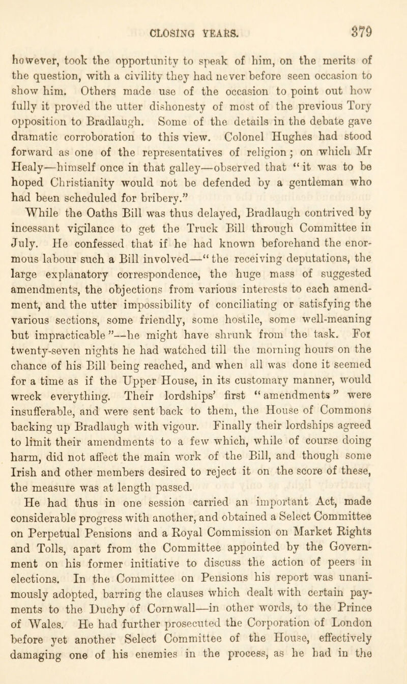 however, took the opportunity to speak of him, on the merits of the question, with a civility they had never before seen occasion to show him. Others made use of the occasion to point out how fully it proved the utter dishonesty of most of the previous Tory opposition to Bradlaugh. Some of the details in the debate gave dramatic corroboration to this view. Colonel Hughes had stood forward as one of the representatives of religion; on which Mr Healy—himself once in that galley—observed that “ it was to be hoped Christianity would not be defended by a gentleman who had been scheduled for bribery.” While the Oaths Bill was thus delayed, Bradlaugh contrived by incessant vigilance to get the Truck Bill through Committee in July. He confessed that if he had known beforehand the enor- mous labour such a Bill involved—“ the receiving deputations, the large explanatory correspondence, the huge mass of suggested amendments, the objections from various interests to each amend- ment, and the utter impossibility of conciliating or satisfying the various sections, some friendly, some hostile, some well-meaning but impracticable ”—he might have shrunk from the task. For twenty-seven nights he had watched till the morning hours on the chance of his Bill being reached, and when all was done it seemed for a time as if the Upper House, in its customary manner, would wreck everything. Their lordships’ first “ amendments ” were insufferable, and were sent back to them, the House of Commons backing up Bradlaugh with vigour. Finally their lordships agreed to limit their amendments to a few which, while of course doing harm, did not affect the main work of the Bill, and though some Irish and other members desired to reject it on the score of these, the measure was at length passed. He had thus in one session carried an important Act, made considerable progress with another, and obtained a Select Committee on Perpetual Pensions and a Royal Commission on Market Rights and Tolls, apart from the Committee appointed by the Govern- ment on his former initiative to discuss the action of peers in elections. In the Committee on Pensions his report was unani- mously adopted, barring the clauses which dealt with certain pay- ments to the Duchy of Cornwall—in other words, to the Prince of Wales. He had further prosecuted the Corporation of London before yet another Select Committee of the House, effectively damaging one of his enemies in the process, as he had in t.he