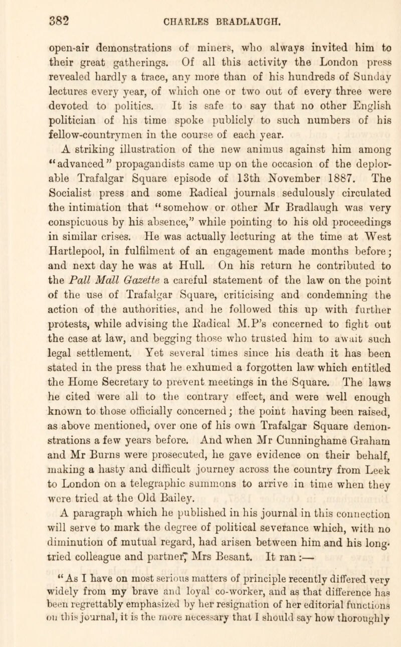 open-air demonstrations of miners, who always invited him to their great gatherings. Of all this activity the London press revealed hardly a trace, any more than of his hundreds of Sunday lectures every year, of which one or two out of every three were devoted to politics. It is safe to say that no other English politician of his time spoke publicly to such numbers of his fellow-countrymen in the course of each year. A striking illustration of the new animus against him among “advanced” propagandists came up on the occasion of the deplor- able Trafalgar Square episode of 13th November 1887. The Socialist press and some Radical journals sedulously circulated the intimation that “ somehow or other Mr Bradlaugh w'as very conspicuous by his absence,” while pointing to his old proceedings in similar crises. He was actually lecturing at the time at West Hartlepool, in fulfilment of an engagement made months before; and next day he was at Hull. On his return he contributed to the Pall Mall Gazette a careful statement of the law on the point of the use of Trafalgar Square, criticising and condemning the action of the authorities, and he followed this up with farther protests, while advising the Radical M.P’s concerned to fight out the case at law, and begging those who trusted him to await such legal settlement. Yet several times since his death it has been stated in the press that he exhumed a forgotten law which entitled the Horae Secretary to prevent meetings in the Square. The laws he cited were all to the contrary effect, and were well enough known to those officially concerned; the point having been raised, as above mentioned, over one of his own Trafalgar Square demon- strations a few years before. And when Mr Cunninghame Graham and Mr Burns were prosecuted, he gave evidence on their behalf, making a hasty and difficult journey across the country from Leek to London on a telegraphic summons to arrive in time when they were tried at the Old Bailey. A paragraph which he published in his journal in this connection will serve to mark the degree of political severance which, with no diminution of mutual regard, had arisen between him and his long* tried colleague and partner7 Mrs Besant. It ran ;— “As I have on most serious matters of principle recently differed very widely from my brave and loyal co-worker, and as that difference has been regrettably emphasized by lier resignation of her editorial functions