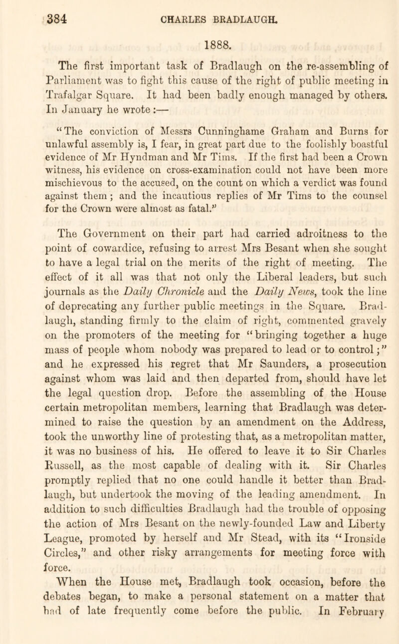 1888. The first important task of Bradlaugh on the re-assembling of Parliament was to fight this cause of the right of public meeting in Trafalgar Square. It had been badly enough managed by others. In January he wrote :— “The conviction of Messrs Cimninghame Graham and Burns for unlawful assembly is, I fear, in great part due to the foolishly boastful evidence of Mr Hyndman and Mr Tims. If the first had been a Crown witness, his evidence on cross-examination could not have been more mischievous to the accused, on the count on which a verdict was found against them; and the incautious replies of Mr Tims to the counsel for the Crown were almost as fatal.” The Government on their part had carried adroitness to the point of cowardice, refusing to arrest Mrs Besant when she sought to have a legal trial on the merits of the right of meeting. The effect of it all was that not only the Liberal leaders, but such journals as the Daily Chronicle and the Daily Neics, took the line of deprecating any further public meetings in the Square. Brad- laugh, standing firmly to the claim of right, commented gravely on the promoters of the meeting for “bringing together a huge mass of people whom nobody was prepared to lead or to control;” and he expressed his regret that Mr Saunders, a prosecution against whom was laid and then departed from, should have let the legal question drop. Before the assembling of the House certain metropolitan members, learning that Bradlaugh was deter- mined to raise the question by an amendment on the Address, took the unworthy line of protesting that, as a metropolitan matter, it was no business of his. He offered to leave it to Sir Charles Ptussell, as the most capable of dealing with it. Sir Charles promptly replied that no one could handle it better than Brad- laugh, but undertook the moving of the leading amendment. In addition to such difficulties Bradlaugh had the trouble of opposing the action of Mrs Besant on the newly-founded Law and Liberty League, promoted by herself and Mr Stead, with its “Ironside Circles,” and other risky arrangements for meeting force with force. When the House met, Bradlaugh took occasion, before the debates began, to make a personal statement on a matter that had of late frequently come before the public. In February