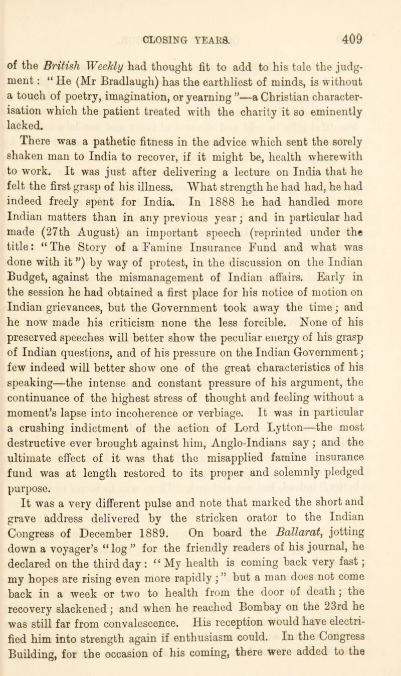 of the British Weekly had thought fit to add to his tale the judg- ment : “ He (Mr Bradlaugh) has the earthliest of minds, is without a touch of poetry, imagination, or yearning”—a Christian character- isation which the patient treated with the charity it so eminently lacked. There was a pathetic fitness in the advice which sent the sorely shaken man to India to recover, if it might be, health wherewith to work. It was just after delivering a lecture on India that he felt the first grasp of his illness. What strength he had had, he had indeed freely spent for India. In 1888 he had handled more Indian matters than in any previous year; and in particular had made (27th August) an important speech (reprinted under the title: “The Story of a Famine Insurance Fund and what was done with it ”) by way of protest, in the discussion on the Indian Budget, against the mismanagement of Indian affairs. Early in the session he had obtained a first place for his notice of motion on Indian grievances, but the Government took away the time; and he now made his criticism none the less forcible. None of his preserved speeches will better show the peculiar energy of his grasp of Indian questions, and of his pressure on the Indian Government; few indeed will better show one of the great characteristics of his speaking—the intense and constant pressure of his argument, the continuance of the highest stress of thought and feeling without a moment’s lapse into incoherence or verbiage. It was in particular a crushing indictment of the action of Lord Lytton—the most destructive ever brought against him, Anglo-Indians say; and the ultimate effect of it was that the misapplied famine insurance fund was at length restored to its proper and solemnly pledged purpose. It was a very different pulse and note that marked the short and grave address delivered by the stricken orator to the Indian Congress of December 1889. On board the Ballarat, jotting down a voyager’s “log ” for the friendly readers of his journal, he declared on the third day : My health is coming hack very fast; my hopes are rising even more rapidly ] ” but a man does not come hack in a week or two to health from the door of death; the recovery slackened; and when he reached Bombay on the 23rd he was still far from convalescence. His reception would have electri- fied him into strength again if enthusiasm could. In the Congress Building, for the occasion of his coming, there were added to the