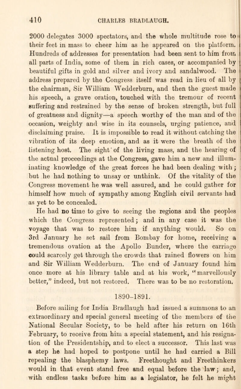 2000 delegates 3000 spectators, and the whole multitude rose to* their feet in mass to cheer him as he appeared on the platform. Hundreds of addresses for presentation had been sent to him from all parts of India, some of them in rich cases, or accompanied by beautiful gifts in gold and silver and ivory and sandalwood. The address prepared by the Congress itself was read in lieu of all by the chairman, Sir William Wedderburn, and then the guest made his speech, a grave oration, touched with the tremour of recent suffering and restrained by the sense of broken strength, but full of greatness and dignity—a speech worthy of the man and of the occasion, weighty and wise in its counsels, urging patience, and disclaiming praise. It is impossible to read it without catching the vibration of its deep emotion, and as it were the breath of the listening host. The sight* of the living mass, and the hearing of the actual proceedings at the Congress, gave him a new and illum- inating knowledge of the great forces he had been dealing with; but he had nothing to unsay or unthink. Of the vitality of the i Congress movement he was well assured, and he could gather for himself how much of sympathy among English civil servants had as yet to be concealed. He had no time to give to seeing the regions and the peoples which the Congress represented; and in any case it was the voyage that was to restore him if anything would. So on 3rd January he set sail from Bombay for home, receiving a tremendous ovation at the Apollo Bunder, where the carriage could scarcely get through the crowds that rained flowers on him and Sir William Wedderburn. The end of January found him once more at his library table and at his work, “marvellously better,” indeed, but not restored. There was to be no restoration. 1890-1891. Before sailing for India Bradlaugh had issued a summons to an extraordinary and special general meeting of the members of the National Secular Society, to be held after his return on 16th February, to receive from him a special statement, and his resigna- tion of the Presidentship, and to elect a successor. This last was a step he had hoped to postpone until he had carried a Bill repealing the blasphemy laws. Freethought and Freethinkers would in that event stand free and equal before the law; and, with endless tasks before him as a legislator, he felt he might