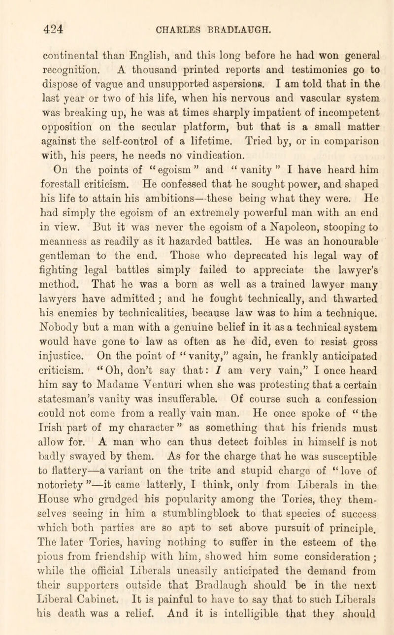 continental than English, and this long before he had won general recognition. A thousand printed reports and testimonies go to dispose of vague and unsupported aspersions. I am told that in the last year or two of his life, when his nervous and vascular system was breaking up, he was at times sharply impatient of incompetent opposition on the secular platform, but that is a small matter against the self-control of a lifetime. Tried by, or in comparison with, his peers, he needs no vindication. On the points of “ egoism ” and “ vanity ” I have heard him forestall criticism. He confessed that he sought power, and shaped his life to attain his ambitions—these being what they were. He had simply the egoism of an extremely powerful man with an end in view. But it was never the egoism of a Napoleon, stooping to meanness as readily as it hazarded battles. He was an honourable gentleman to the end. Those who deprecated his legal way of fighting legal battles simply failed to appreciate the lawyer’s method. That he was a born as well as a trained lawyer many lawyers have admitted; and he fought technically, and thwarted his enemies by technicalities, because law was to him a technique. Nobody but a man with a genuine belief in it as a technical system would have gone to law as often as he did, even to resist gross injustice. On the point of “ vanity,” again, he frankly anticipated criticism. “Oh, don’t say that: I am very vain,” I once heard him say to Madame Venturi when she was protesting that a certain statesman’s vanity was insufferable. Of course such a confession could not come from a really vain man. He once spoke of “ the Irish part of my character ” as something that his friends must allow for. A man who can thus detect foibles in himself is not badly swayed by them. As for the charge that he was susceptible to flattery—a variant on the trite and stupid charge of “ love of notoriety ”—it came latterly, I think, only from Liberals in the House who grudged his popularity among the Tories, they them- selves seeing in him a stumblingblock to that species of success which both parties are so apt to set above pursuit of principle. The later Tories, having nothing to suffer in the esteem of the pious from friendship with him, showed him some consideration; while the official Liberals uneasily anticipated the demand from their supporters outside that Bradlaugh should be in the next Liberal Cabinet. It is painful to have to say that to such Liberals his death was a relief. And it is intelligible that they should