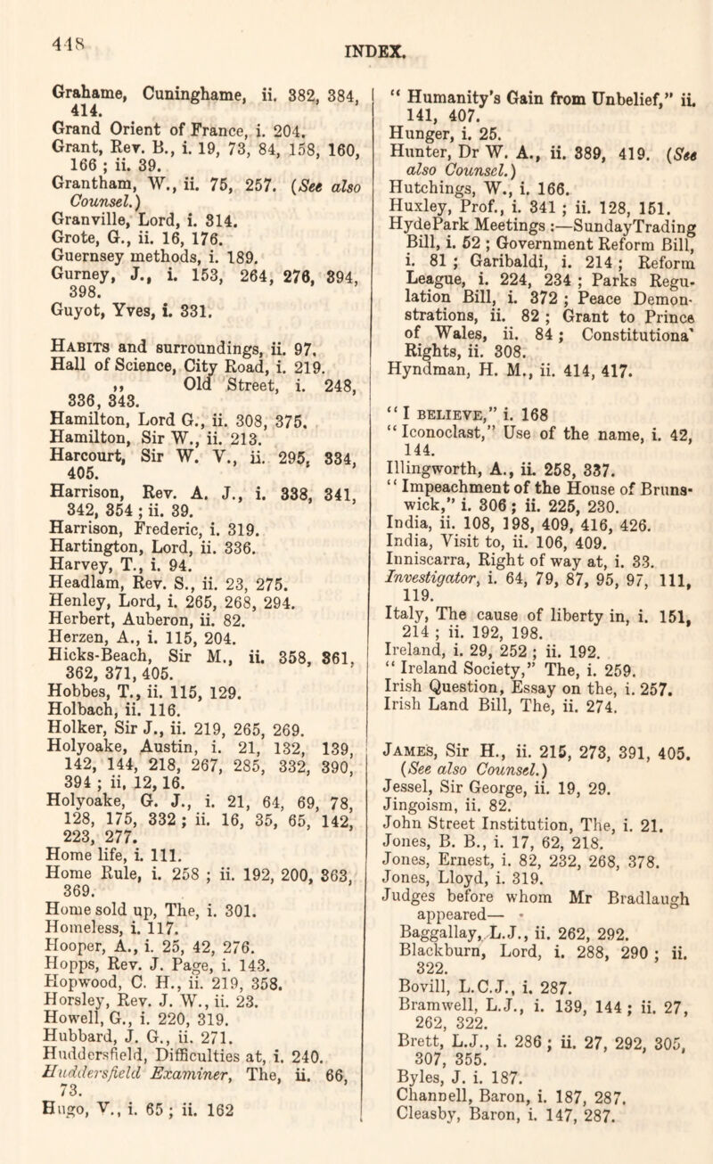 4-18 INDEX. Grahame, Cuninghame, ii. 382, 384, I 414. Grand Orient of France, i. 204. Grant, Rev. B., i. 19, 73, 84, 158, 160, 166 ; ii. 39. Grantham, W., ii. 75, 257. (See also Counsel,) Granville, Lord, i. 314. Grote, G., ii. 16, 176. Guernsey methods, i. 189. Gurney, J., i. 153, 264, 276, 894, 398. Guyot, Yves, i. 331. Habits and surroundings, ii. 97. Hall of Science, City Road, i. 219. ,, Old Street, i. 336, 343. Hamilton, Lord G., ii. 308, 375. Hamilton, Sir W., ii. 213. Harcourt, Sir W. V., ii, 295. 405. 248, 834, Harrison, Rev. A. J., i. 338, 341, 342, 354 ; ii. 39. Harrison, Frederic, i. 319. Hartington, Lord, ii. 336. Harvey, T., i. 94. Headlam, Rev. S., ii. 23, 275. Henley, Lord, i. 265, 268, 294. Herbert, Auberon, ii. 82. Herzen, A., i. 115, 204. Hicks-Beach, Sir M., ii. 358, 861, 362, 371, 405. Hobbes, T., ii. 115, 129. Holbach, ii. 116. Holker, Sir J., ii. 219, 265, 269. Holyoake, Austin, i. 21, 132, 139, 142, 144, 218, 267, 285, 332, 390, 394 ; ii. 12,16. Holyoake, G. J., i. 21, 64, 69, 78, 128, 175, 332 ; ii. 16, 35, 65, 142, 223, 277. Home life, i. 111. Horae Rule, i. 258 ; ii. 192, 200, 863, 369. Horae sold up, The, i. 301. Homeless, i. 117. Hooper, A., i. 25, 42, 276. Hopps, Rev. J. Page, i. 143. Hopwood, C. H., ii. 219, 358. Horsley, Rev. J. W., ii. 23. Howell, G., i. 220, 319. Hubbard, J. G., ii. 271. Huddersfield, Difficulties at, i. 240. Huddersfield Examiner, The, ii. 66, Hugo, V., i. 65 ; ii. 162 “ Humanity’s Gain from Unbelief,” il 141, 407. Hunger, i. 25. Hunter, Dr W. A., ii. 389, 419. {See also Counsel.) Hutchings, W., i. 166. Huxley, Prof., i. 341 ; ii. 128, 151. HydePark Meetings SundayTrading Bill, i. 52 ; Government Reform Bill, i. 81 ; Garibaldi, i. 214; Reform League, i. 224, 234 ; Parks Regu. lation Bill, i. 372 ; Peace Demon- strations, ii. 82 ; Grant to Prince of Wales, ii. 84; Constitutiona' Rights, ii. 308. Hyndman, H. M., ii. 414, 417. “ I BELIEVE,” i. 168 “ Iconoclast,” Use of the name, i. 42, 144. Illingworth, A., iL 258, 337. “ Impeachment of the House of Bruns- wick,” i. 806; ii. 225, 230. India, ii. 108, 198, 409, 416, 426. India, Visit to, ii. 106, 409. Inniscarra, Right of way at, i. 33. Investigator, i. 64, 79, 87, 95, 97, 111. 119. Italy, The cause of liberty in, i. 151, 214 ; ii. 192, 198. Ireland, i. 29, 252 ; ii. 192. “ Ireland Society,” The, i. 259. Irish Question, Essay on the, i. 257. Irish Land Bill, The, ii. 274. James, Sir H., ii. 215, 273, 391, 405. {See also Counsel.) Jessel, Sir George, ii. 19, 29. Jingoism, ii. 82. John Street Institution, The, i. 21. Jones, B. B., i. 17, 62, 218. Jones, Ernest, i. 82, 232, 268, 378. Jones, Lloyd, i. 319. Judges before whom Mr Bradlaugh appeared— • Baggallay, L.J., ii. 262, 292. Blackburn, Lord, i. 288, 290 ; ii. 322. Bovill, L.C.J., i. 287. Bramwell, L.J., i. 139, 144 ; ii. 27, 262, 322. Brett, L.J., i. 286 ; ii. 27, 292, 305, 307, 355. Byles, J. i. 187. Channell, Baron, i. 187, 287.