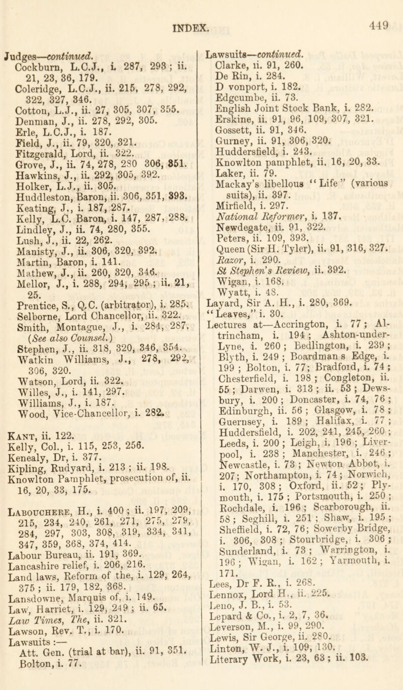 J udges—co'ntinuid. Cockburn, L.C.J., L 287, 293 ; ii. 21, 23, 36, 179. Coleridge, L.C.J., ii. 215, 278, 292, 322, 327, 346. Cotton, L.J., ii. 27, 305, 307, 355. Denman, J., ii. 278, 292, 305. Erie, L.C.J., i. 187. Field, J., ii. 79, 320, 321. Fitzgerald, Lord, ii. 322. Grove, J., ii. 74, 278, 280 306, 851. Hawkins, J., ii. 292, 305, 392. Holker, L.J., ii. 305. Huddleston, Baron, ii. 306, 351, 393. Keating, J., i. 187, 287. Kelly, L.O. Baron, i. 147, 287, 288. Bindley, J., ii. 74, 280, 355. Lush, J., ii. 22, 262. Manisty, J., ii. 306, 320, 392. Martin, Baron, i. 141. Mathew, J., ii. 260, 320, 346. Mellor, J., i. 288, 294, 295 ; ii. 21, 25. Prentice, S., Q.C. (arbitrator), i. 285. Selborne, Lord Chancellor, ii. 322. Smith, Montague, J., i. 284, 287. also Caunsel.) Stephen, J., ii. 318, 320, 346, 354. Watkin Williams, J., 278, 292, 306, 320. Watson, Lord, ii. 322. Willes, J., i. 141, 297. Williams, J., i. 187. Wood, Vice-Chancellor, i. 282. Kant, ii. 122. Kelly, Col., i. 115, 253, 256. Kenealy, Dr, i. 377. Kipling, Rudyard, i. 213 ; ii. 198. Knowlton Pamphlet, prosecution of, ii. 16, 20, 33, 175. LaboucheFvE, H., i. 400; ii. 197, 209, 215, 234, 240, 261, 271, 275, 279, 284, 297, 303, 308, 319, 334, 341, 347, 359, 368, 374, 414.^ Labour Bureau, ii. 191, 369. Lancashire relief, i. 206, 216. Land laws. Reform of the, i. 129, 264, 375 ; ii. 179, 182, 368. Lansdowne, Marquis of, i. 149. Law, Harriet, i. 129, 24 9 ; ii. 65. Law Times, The, ii. 3^21. Lawson, Rev. T., i. 170. Lawsuits :— Att. Gen. (trial at bar), ii. 91, 351. Bolton, i. 77. Lawsuits—continued. Clarke, li. 91, 260. De Rin, i. 284. D vonport, i. 182. Edgcumbe, ii. 73, English Joint Stock Bank, i. 282. Erskine, ii. 91, 96, 109, 307, 321. Gossett, ii. 91, 346. Gurney, ii. 91, 306, 320. Huddersfield, i. 243. Knowlton pamphlet, ii. 16, 20, 33, Laker, ii. 79. Mackay’s libellous “Life” (various suits), ii. 397. Mirfield, i. 297. National Reformer, i. 137. Newdegate, ii. 91, 322. Peters, ii. 109, 393. Queen (Sir H. Tyler), ii. 91, 316, 327. Razor, i, 290, St Stephens Review, ii. 392. Wigan, i. 168. Wyatt, i. 48. Layard, Sir A. H., i. 280, 369. “Leaves,” i. 30. Lectures at—Accrington, i. 77; A1 trincham, i. 194 ; Ashton-under Lyne, i. 260 ; Bedlington, i. 239 Blyth, i. 249 ; Boardman s Edge, i 199 ; Bolton, i. 77; Bradfoid, i. 74 Chesterfield, i. 198 ; Congleton, ii 55 ; Darwen, i. 313 ; ii. 53 ; Dews bury, i. 200; Doncaster, i. 74, 76 Edinburgh, ii, 56 ; Glasgow, i. 78 Guernsey, i. 189 ; Halifax, i. 77 Huddersfield, i. 202, 241, 245, 260 Leeds, i. 200 ; Leigh, i. 196 ; Liver pool, i. 238 ; Manchester, i. 246 Newcastle, i. 73 ; Newton Abbot, i 207; Northampton, i. 74; Norwich i. 170, 308; Oxford, ii. 52; Ply mouth, i. 175 ; Portsmouth, i. 250 Rochdale, i. 196 ; Scarborough, ii 58 ; Seghill, i. 251 ; Shaw, i. 195 Sheffield, i. 72, 76; Sowerby Bridge i. 306, 308 ; Stourbridge, i. 306 Sunderland, i. 73 ; Warrington, i 196; Wigan, i. 162; Yarmouth,! ' 171. Lees, Dr F. R., i. 268. Lennox, Lord H., ii. 225. J^eiio, J. B., i. 53. Lepard & Co., i. 2, 7, 36. Leverson, M., i. 99, 290. Lewis, Sir George, ii. 280. Linton, W. J., i. 109, 130. Literary Work, i. 23, 63; ii. 103.