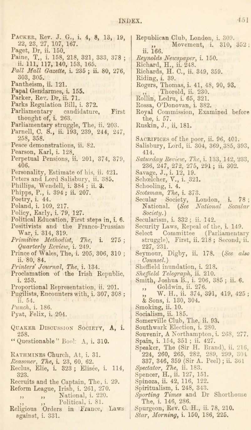 Packer, Kev. J. G., i. 4, 8, 13, 19, 22, 23, 27, 107, 167. Paget, Dr, ii. 150. Paine, T., i. 158, 218, 321, 333, 378 ; ii. Ill, 117, 140, 153, 165. PaZZ Mall Gazette, i. 235 ; ii. 80, 276, 303, 305. Pantheism, ii. 121. Papal Gendarmes, i. 155. Parker, Rev. Dr, ii. 71. Parks Regulation Bill, i. 372. Parliamentary candidature, First thought of, i. 263, Parliamentary struggle, The, ii. 203. Parnell, C. S., ii. 193, 239, 244, 247, 258, 358. Peace demonstrations, ii. 82. Pearson, Karl, i. 128. Perpetual Pensions, ii. 201, 374, 379, 406. Personality, Estimate of liis, ii. 421. Peters and Lord Salisbury, ii. 385. Phillips, Wendell, i. 384 ; ii. 3. Phipps, P., i. 394 ; ii. 207. Poetry, i. 44. Poland, i. 109, 217. Policy, Early, i. 79, 127. Political Education, First steps in, i. 6. Positivists and the Franco-Prussian War, i. 314, 319. Primitive Methodist, The, i. 275 ; Quarterly Review, i. 249. Prince of Wales, The, i. 205, 306, 310 ; ii. 80, 84. Printers Journal, The, i. 134. Proclamation of the Irish Republic, i. 253. Proportional Representation, ii. 201. Pugilists, Encounters with, i. 307, 308 ; ii. 54. Vuneh, i. 186. Pyat, Felix, i. 204. Quaker Discussion Societv, A, i. 258. “Questionable” Bool: A, i. 310. Rathmines Church, At, i. 31, Reasomr, The, i. 23, 60, 62. Reclus, Elie, i. 323 ; Elisee, i. 114, 323. Recruits and the Captain, The, i. 29. Reform League, Irish, i. 261, 270, ,, ,, National, i. 220. ,, ,, Political, i. 81. Religious Orders in France, Laws Republican Club, London, i. 309. ,, Movement, i. 310, 352; ii. 166. Reynolds Newspaper, i. 150. Richard, H., ii, 248. Richards, H. C., ii. 349, 359. Riding, i. 39. Rogers, Thomas, i. 41, 48, 90, 93. ,, Thorold, ii. 230. Rollin, Ledru, i. 65, 321. Rossa, O’Donovan, i. 382. Royal Commission, Examined before the, i. 57. Ruskin, J., ii. 181. Sacrifices of the poor, ii, 96, 401. Salisbury, Lord, ii. 304, 369, 3S5, 393, 414. Saturday Review, The, i. 133, 142, 233, 236, 247, 272, 275, 291 ; ii. 302. Savage, J., i. 12, 19. Schoelcher, V., i. 321. Schooling, i. 4. Scotsman, The, i. 373. Secular Society, London, i. 78 ; National. {See National Secular Society. ) Secularism, i. 332 ; ii. 142. Security Laws, Repeal of the, i. 149. Select Committee (Parliamentary struggle). First, ii, 218 ; Second, ii. I 227, 231. Seymour, Digby, ii. 178. {See also Counsel.) I Sheffield inundation, i. 218. I Sheffield Telegraph, ii. 210. Smith, Joshua B., i. 206, 385 ; ii. 6. ,, Goldwin, ii. 276. „ W. H., ii. 374, 391, 419, 425 ; & Sons, i. 130, 304. Smoking, ii. 10. Socialism, ii, 185. Somerville Club, The, ii. 93. Southwark Election, i. 280. Souvenir, A Northampton, i. 268, 277. Spain, i. 154, 351 ; ii. 427. Speaker, The (Sir H. Brand), ii. 216, I 224, 260, 265, 282, 289, 299, 301 1 337, 346, 359 (Sir A. Peel); ii. 361 I Spectator, The, ii. 183, Spencer, H., ii. 127, 151. Spinoza, ii. 42, 116, 122. Spiritualism, i. 248, 343. i Sporting Times and Dr Shorthouse [ The, i. 146, 286. Spurgeon, Rev. C. H., ii. 78, 210.