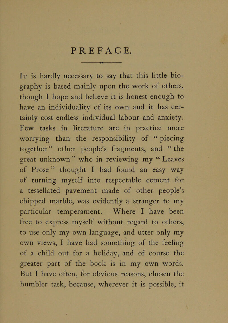 PREFACE. It is hardly necessary to say that this little bio- graphy is based mainly upon the work of others, though I hope and believe it is honest enough to have an individuality of its own and it has cer- tainly cost endless individual labour and anxiety. Few tasks in literature are in practice more worrying than the responsibility of “ piecing together ” other people’s fragments, and “ the great unknown ” who in reviewing my “ Leaves of Prose ” thought I had found an easy way of turning myself into respectable cement for a tessellated pavement made of other people’s chipped marble, was evidently a stranger to my particular temperament. Where I have been free to express myself without regard to others, to use only my own language, and utter only my own views, I have had something of the feeling of a child out for a holiday, and of course the greater part of the book is in my own words. But I have often, for obvious reasons, chosen the humbler task, because, wherever it is possible, it