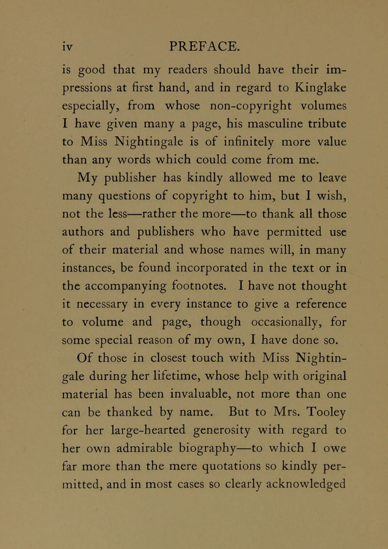 is good that my readers should have their im- pressions at first hand, and in regard to Kinglake especially, from whose non-copyright volumes I have given many a page, his masculine tribute to Miss Nightingale is of infinitely more value than any words which could come from me. My publisher has kindly allowed me to leave many questions of copyright to him, but I wish, not the less—rather the more—to thank all those authors and publishers who have permitted use of their material and whose names will, in many instances, be found incorporated in the text or in the accompanying footnotes. I have not thought it necessary in every instance to give a reference to volume and page, though occasionally, for some special reason of my own, I have done so. Of those in closest touch with Miss Nightin- gale during her lifetime, whose help with original material has been invaluable, not more than one can be thanked by name. But to Mrs. Tooley for her large-hearted generosity with regard to her own admirable biography—to which I owe far more than the mere quotations so kindly per- mitted, and in most cases so clearly acknowledged