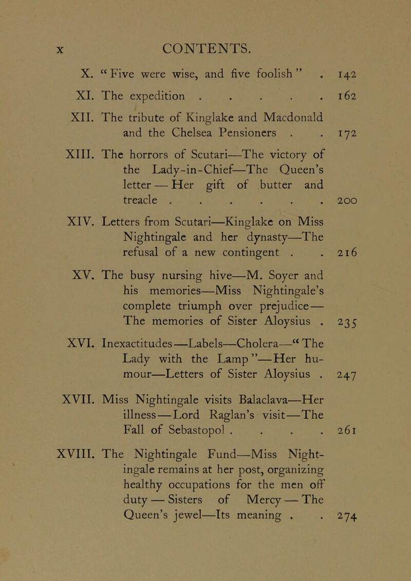X. “Five were wise, and five foolish” . 142 XI. The expedition . . . . .162 XII. The tribute of Kinglake and Macdonald and the Chelsea Pensioners . .172 XIII. The horrors of Scutari—The victory of the Lady-in-Chief—The Queen’s letter — Her gift of butter and treacle ...... 200 XIV. Letters from Scutari—Kinglake on Miss Nightingale and her dynasty—The refusal of a new contingent . .216 XV. The busy nursing hive—M. Soyer and his memories—Miss Nightingale’s complete triumph over prejudice— The memories of Sister Aloysius . 235 XVI. Inexactitudes—Labels—Cholera—“ The Lady with the Lamp”—Her hu- mour—Letters of Sister Aloysius . 247 XVII. Miss Nightingale visits Balaclava—Her illness—Lord Raglan’s visit—The Fall of Sebastopol . . . .261 XVIII. The Nightingale Fund—Miss Night- ingale remains at her post, organizing healthy occupations for the men off duty — Sisters of Mercy — The Queen’s jewel—Its meaning . . 274