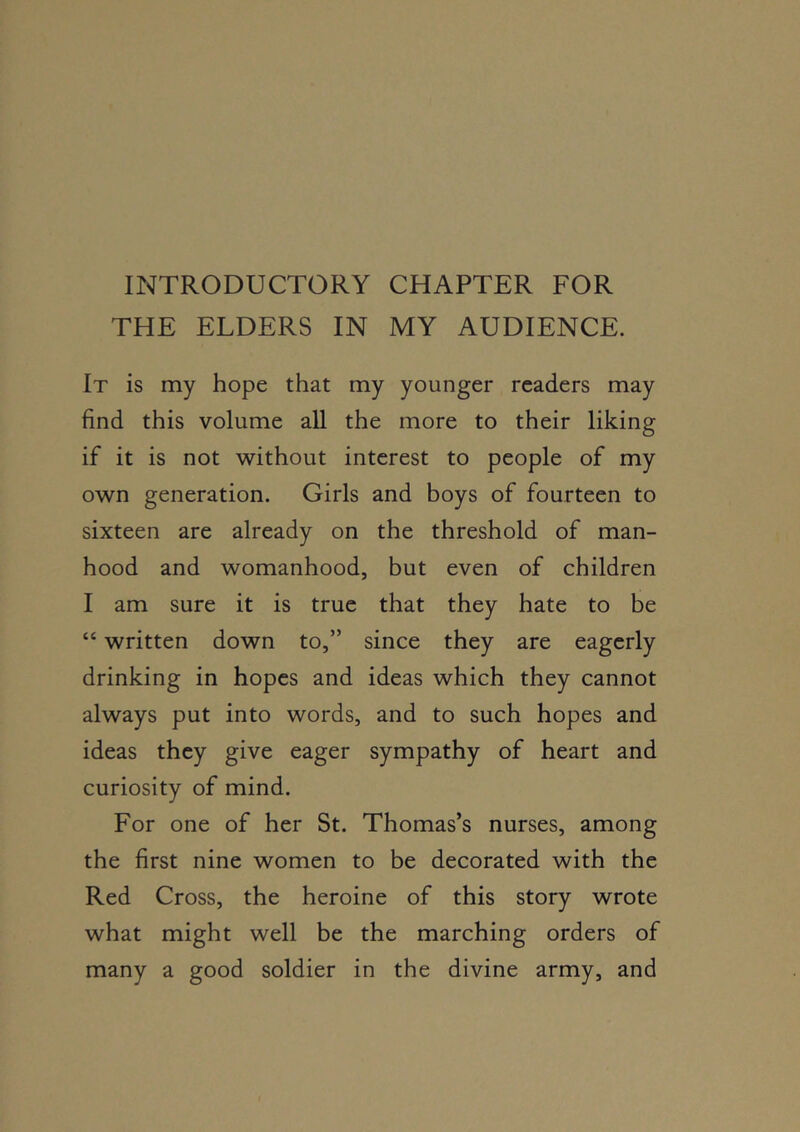 INTRODUCTORY CHAPTER FOR THE ELDERS IN MY AUDIENCE. It is my hope that my younger readers may find this volume all the more to their liking if it is not without interest to people of my own generation. Girls and boys of fourteen to sixteen are already on the threshold of man- hood and womanhood, but even of children I am sure it is true that they hate to be “ written down to,” since they are eagerly drinking in hopes and ideas which they cannot always put into words, and to such hopes and ideas they give eager sympathy of heart and curiosity of mind. For one of her St. Thomas’s nurses, among the first nine women to be decorated with the Red Cross, the heroine of this story wrote what might well be the marching orders of many a good soldier in the divine army, and