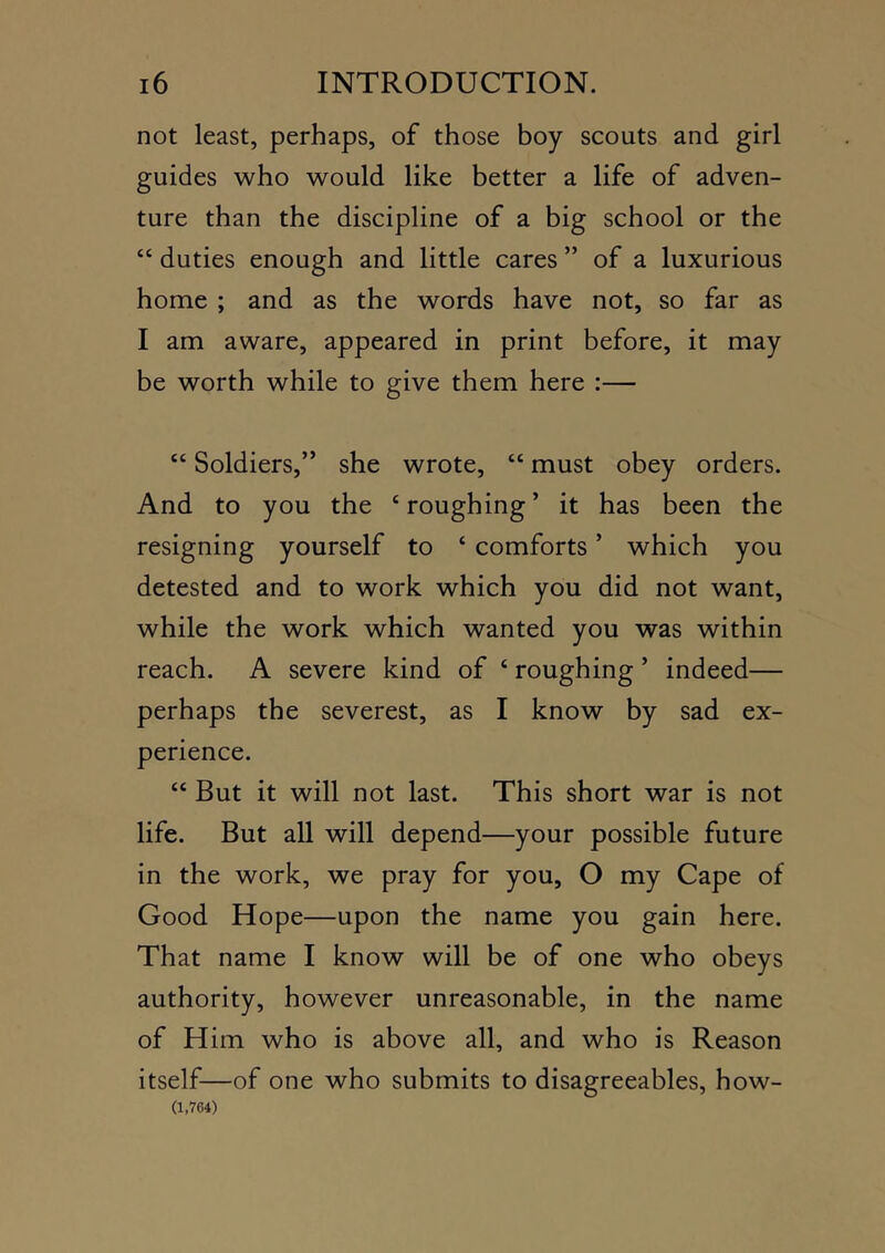 not least, perhaps, of those boy scouts and girl guides who would like better a life of adven- ture than the discipline of a big school or the “ duties enough and little cares ” of a luxurious home ; and as the words have not, so far as I am aware, appeared in print before, it may be worth while to give them here :— “ Soldiers,” she wrote, “ must obey orders. And to you the ‘ roughing ’ it has been the resigning yourself to ‘ comforts ’ which you detested and to work which you did not want, while the work which wanted you was within reach. A severe kind of ‘ roughing ’ indeed— perhaps the severest, as I know by sad ex- perience. “ But it will not last. This short war is not life. But all will depend—your possible future in the work, we pray for you, O my Cape of Good Hope—upon the name you gain here. That name I know will be of one who obeys authority, however unreasonable, in the name of Him who is above all, and who is Reason itself—of one who submits to disagreeables, how- (1,764)