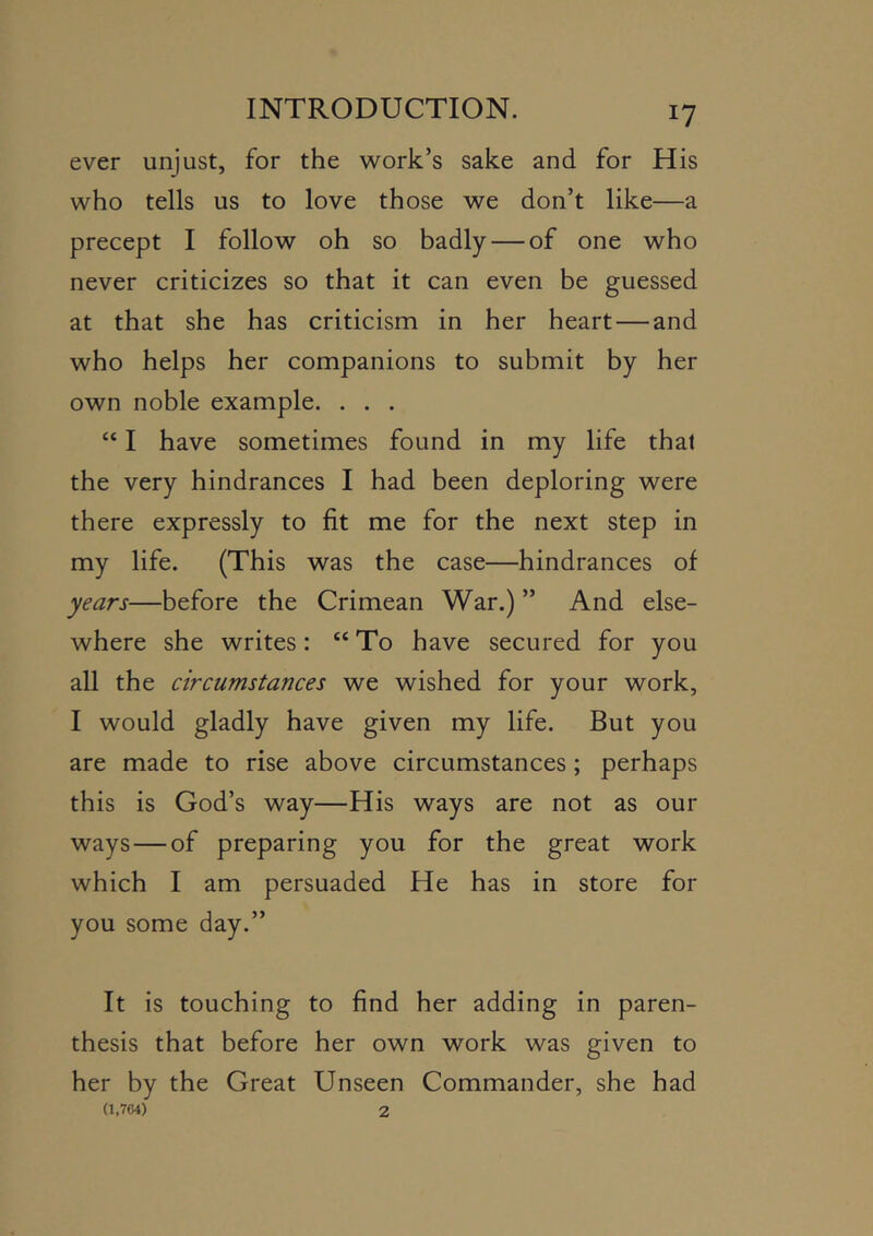 ever unjust, for the work’s sake and for His who tells us to love those we don’t like—a precept I follow oh so badly — of one who never criticizes so that it can even be guessed at that she has criticism in her heart — and who helps her companions to submit by her own noble example. . . . “ I have sometimes found in my life that the very hindrances I had been deploring were there expressly to fit me for the next step in my life. (This was the case—hindrances of years—before the Crimean War.) ” And else- where she writes: “ To have secured for you all the circumstances we wished for your work, I would gladly have given my life. But you are made to rise above circumstances; perhaps this is God’s way—His ways are not as our ways — of preparing you for the great work which I am persuaded He has in store for you some day.” It is touching to find her adding in paren- thesis that before her own work was given to her by the Great Unseen Commander, she had (1,764) 2