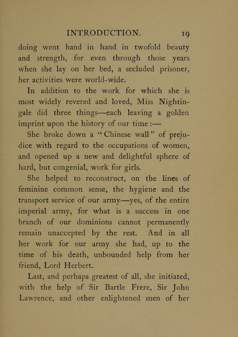 doing went hand in hand in twofold beauty and strength, for even through those years when she lay on her bed, a secluded prisoner, her activities were world-wide. In addition to the work for which she is most widely revered and loved. Miss Nightin- gale did three things—each leaving a golden imprint upon the history of our time :— She broke down a “Chinese wall” of preju- dice with regard to the occupations of women, and opened up a new and delightful sphere of hard, but congenial, work for girls. She helped to reconstruct, on the lines of feminine common sense, the hygiene and the transport service of our army—yes, of the entire imperial army, for what is a success in one branch of our dominions cannot permanently remain unaccepted by the rest. And in all her work for our army she had, up to the time of his death, unbounded help from her friend. Lord Herbert. Last, and perhaps greatest of all, she initiated, with the help of Sir Bartle Frere, Sir John Lawrence, and other enlightened men of her