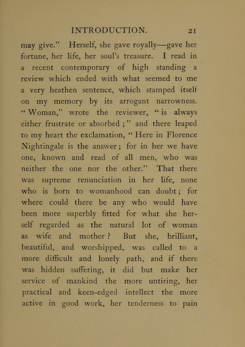 may give.” Herself, she gave royally—gave her fortune, her life, her soul’s treasure. I read in a recent contemporary of high standing a review which ended with what seemed to me a very heathen sentence, which stamped itself on my memory by its arrogant narrowness. “ Woman,” wrote the reviewer, “ is always either frustrate or absorbed ; ” and there leaped to my heart the exclamation, “ Here in Florence Nightingale is the answer; for in her we have one, known and read of all men, who was neither the one nor the other.” That there was supreme renunciation in her life, none who is born to womanhood can doubt; for where could there be any who would have been more superbly fitted for what she her- self regarded as the natural lot of woman as wife and mother .? But she, brilliant, beautiful, and worshipped, was called to a more difficult and lonely path, and if there was hidden suffering, it did but make her service of mankind the more untiring, her practical and keen-edged intellect the more active in good work, her tenderness to pain
