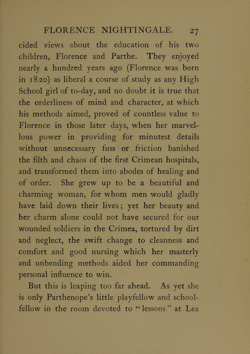 cided views about the education of his two children, Florence and Parthe. They enjoyed nearly a hundred years ago (Florence was born in 1820) as liberal a course of study as any High School girl of to-day, and no doubt it is true that the orderliness of mind and character, at which his methods aimed, proved of countless value to Florence in those later days, when her marvel- lous power in providing for minutest details without unnecessary fuss or friction banished the filth and chaos of the first Crimean hospitals, and transformed them into abodes of healing and of order. She grew up to be a beautiful and charming woman, for whom men would gladly have laid down their lives; yet her beauty and her charm alone could not have secured for our wounded soldiers in the Crimea, tortured by dirt and neglect, the swift change to cleanness and comfort and good nursing which her masterly and unbending methods aided her commanding personal influence to win. But this is leaping too far ahead. As yet she is only Parthenope’s little playfellow and school- fellow in the room devoted to “ lessons ” at Lea