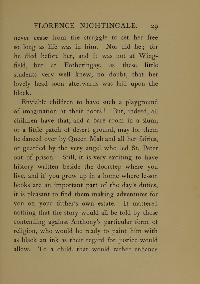 never cease from the struggle to set her free so long as life was in him. Nor did he; for he died before her, and it was not at Wing- field, but at Fotheringay, as these little students very well knew, no doubt, that her lovely head soon afterwards was laid upon the block. Enviable children to have such a playground of imagination at their doors ! But, indeed, all children have that, and a bare room in a slum, or a little patch of desert ground, may for them be danced over by Queen Mab and all her fairies, or guarded by the very angel who led St. Peter out of prison. Still, it is very exciting to have history written beside the doorstep where you live, and if you grow up in a home where lesson books are an important part of the day’s duties, it is pleasant to find them making adventures for you on your father’s own estate. It mattered nothing that the story would all be told by those contending against Anthony’s particular form of religion, who would be ready to paint him with as black an ink as their regard for justice would allow. To a child, that would rather enhance