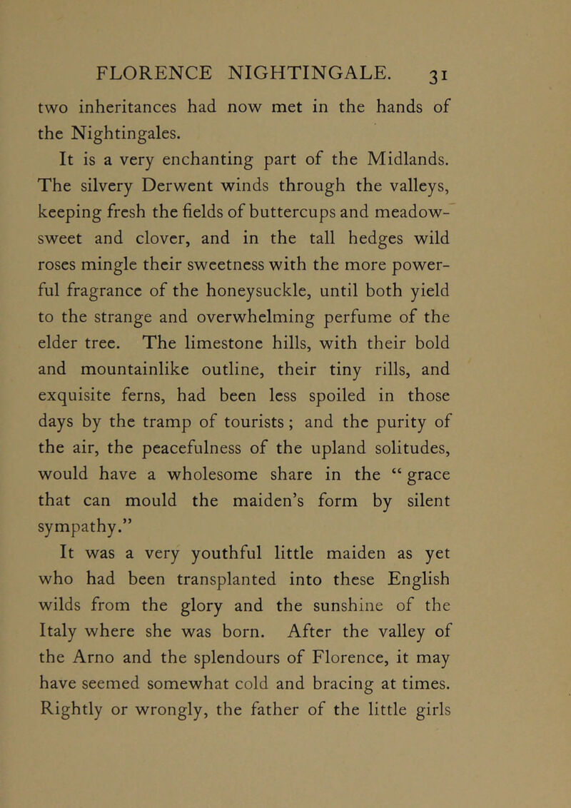 two inheritances had now met in the hands of the Nightingales. It is a very enchanting part of the Midlands. The silvery Derwent winds through the valleys, keeping fresh the fields of buttercups and meadow- sweet and clover, and in the tall hedges wild roses mingle their sweetness with the more power- ful fragrance of the honeysuckle, until both yield to the strange and overwhelming perfume of the elder tree. The limestone hills, with their bold and mountainlike outline, their tiny rills, and exquisite ferns, had been less spoiled in those days by the tramp of tourists; and the purity of the air, the peacefulness of the upland solitudes, would have a wholesome share in the “ grace that can mould the maiden’s form by silent sympathy.” It was a very youthful little maiden as yet who had been transplanted into these English wilds from the glory and the sunshine of the Italy where she was born. After the valley of the Arno and the splendours of Florence, it may have seemed somewhat cold and bracing at times. Rightly or wrongly, the father of the little girls