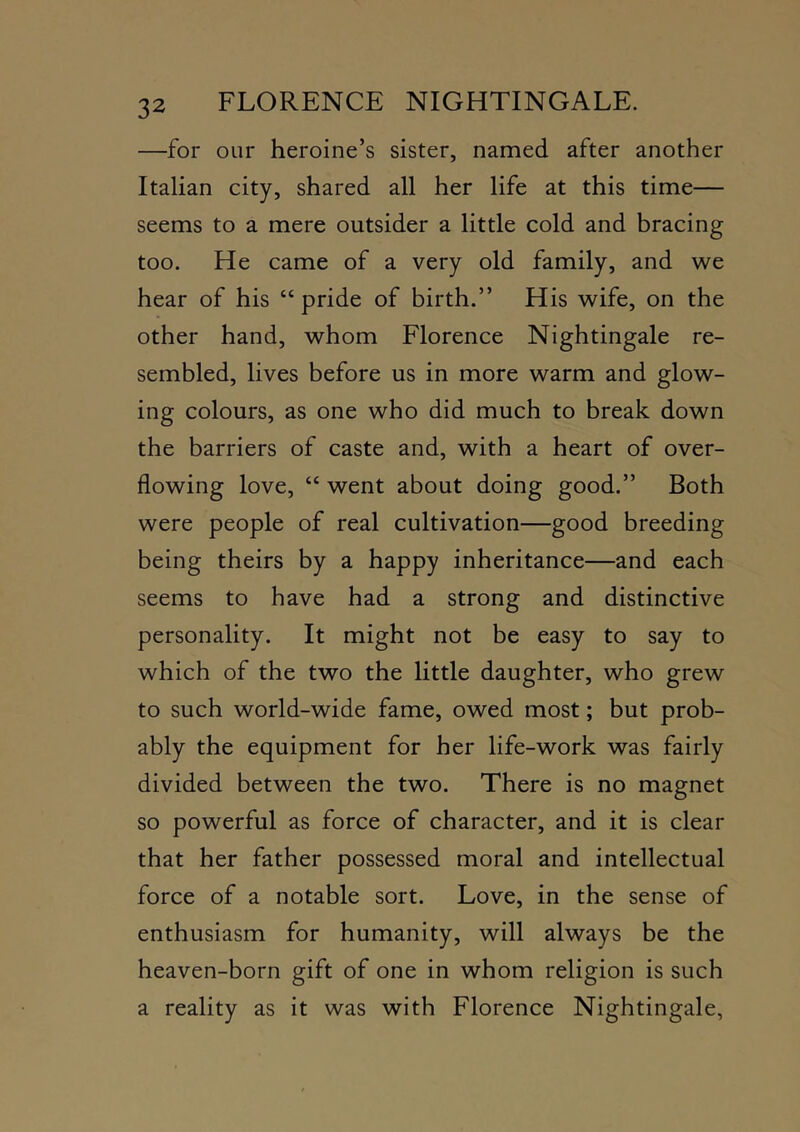 —for our heroine’s sister, named after another Italian city, shared all her life at this time— seems to a mere outsider a little cold and bracing too. He came of a very old family, and we hear of his “pride of birth.” His wife, on the other hand, whom Florence Nightingale re- sembled, lives before us in more warm and glow- ing colours, as one who did much to break down the barriers of caste and, with a heart of over- flowing love, “ went about doing good.” Both were people of real cultivation—good breeding being theirs by a happy inheritance—and each seems to have had a strong and distinctive personality. It might not be easy to say to which of the two the little daughter, who grew to such world-wide fame, owed most; but prob- ably the equipment for her life-work was fairly divided between the two. There is no magnet so powerful as force of character, and it is clear that her father possessed moral and intellectual force of a notable sort. Love, in the sense of enthusiasm for humanity, will always be the heaven-born gift of one in whom religion is such a reality as it was with Florence Nightingale,