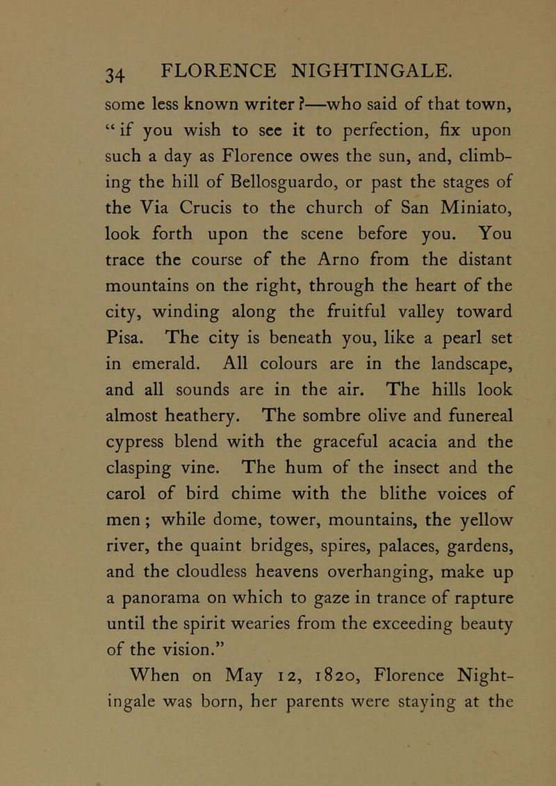 some less known writer ?—who said of that town, “ if you wish to see it to perfection, fix upon such a day as Florence owes the sun, and, climb- ing the hill of Bellosguardo, or past the stages of the Via Crucis to the church of San Miniato, look forth upon the scene before you. You trace the course of the Arno from the distant mountains on the right, through the heart of the city, winding along the fruitful valley toward Pisa. The city is beneath you, like a pearl set in emerald. All colours are in the landscape, and all sounds are in the air. The hills look almost heathery. The sombre olive and funereal cypress blend with the graceful acacia and the clasping vine. The hum of the insect and the carol of bird chime with the blithe voices of men; while dome, tower, mountains, the yellow river, the quaint bridges, spires, palaces, gardens, and the cloudless heavens overhanging, make up a panorama on which to gaze in trance of rapture until the spirit wearies from the exceeding beauty of the vision.” When on May 12, 1820, Florence Night- ingale was born, her parents were staying at the